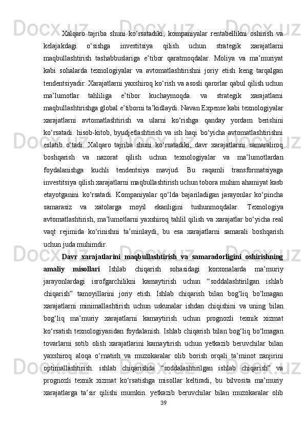 Xalqaro   tajriba   shuni   ko‘rsatadiki,   kompaniyalar   rentabellikni   oshirish   va
kelajakdagi   o‘sishga   investitsiya   qilish   uchun   strategik   xarajatlarni
maqbullashtirish   tashabbuslariga   e’tibor   qaratmoqdalar.   Moliya   va   ma’muriyat
kabi   sohalarda   texnologiyalar   va   avtomatlashtirishni   joriy   etish   keng   tarqalgan
tendentsiyadir. Xarajatlarni yaxshiroq ko‘rish va asosli qarorlar qabul qilish uchun
ma’lumotlar   tahliliga   e’tibor   kuchaymoqda.   va   strategik   xarajatlarni
maqbullashtirishga global e’tiborni ta’kidlaydi. Navan Expense kabi texnologiyalar
xarajatlarni   avtomatlashtirish   va   ularni   ko‘rishga   qanday   yordam   berishini
ko‘rsatadi.   hisob-kitob,   byudjetlashtirish   va   ish   haqi   bo‘yicha   avtomatlashtirishni
eslatib   o‘tadi.   Xalqaro   tajriba   shuni   ko‘rsatadiki,   davr   xarajatlarini   samaraliroq
boshqarish   va   nazorat   qilish   uchun   texnologiyalar   va   ma’lumotlardan
foydalanishga   kuchli   tendentsiya   mavjud.   Bu   raqamli   transformatsiyaga
investitsiya qilish xarajatlarni maqbullashtirish uchun tobora muhim ahamiyat kasb
etayotganini   ko‘rsatadi.   Kompaniyalar   qo‘lda   bajariladigan   jarayonlar   ko‘pincha
samarasiz   va   xatolarga   moyil   ekanligini   tushunmoqdalar.   Texnologiya
avtomatlashtirish,   ma’lumotlarni   yaxshiroq   tahlil   qilish   va   xarajatlar bo‘yicha   real
vaqt   rejimida   ko‘rinishni   ta’minlaydi,   bu   esa   xarajatlarni   samarali   boshqarish
uchun juda muhimdir.
Davr   xarajatlarini   maqbullashtirish   va   samaradorligini   oshirishning
amaliy   misollari   Ishlab   chiqarish   sohasidagi   korxonalarda   ma’muriy
jarayonlardagi   isrofgarchilikni   kamaytirish   uchun   “soddalashtirilgan   ishlab
chiqarish”   tamoyillarini   joriy   etish.   Ishlab   chiqarish   bilan   bog‘liq   bo‘lmagan
xarajatlarni   minimallashtirish   uchun   uskunalar   ishdan   chiqishini   va   uning   bilan
bog‘liq   ma’muriy   xarajatlarni   kamaytirish   uchun   prognozli   texnik   xizmat
ko‘rsatish  texnologiyasidan  foydalanish.  Ishlab chiqarish bilan bog‘liq bo‘lmagan
tovarlarni   sotib   olish   xarajatlarini   kamaytirish   uchun   yetkazib   beruvchilar   bilan
yaxshiroq   aloqa   o‘rnatish   va   muzokaralar   olib   borish   orqali   ta’minot   zanjirini
optimallashtirish.   ishlab   chiqarishda   “soddalashtirilgan   ishlab   chiqarish”   va
prognozli   texnik   xizmat   ko‘rsatishga   misollar   keltiradi,   bu   bilvosita   ma’muriy
xarajatlarga   ta’sir   qilishi   mumkin.   yetkazib   beruvchilar   bilan   muzokaralar   olib
39 
