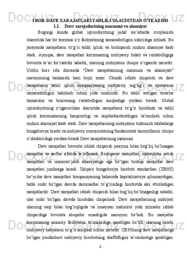 I BOB. DAVR XARAJATLARI TAHLILI VA AUDITDAN O‘TKAZISH
1.1. Davr xarajatlarining mazmuni va ahamiyat
Bugungi   kunda   global   iqtisodiyotning   jadal   sur’atlarda   rivojlanishi
sharoitida har bir korxona o‘z faoliyatining samaradorligini oshirishga intiladi. Bu
jarayonda   xarajatlarni   to‘g‘ri   tahlil   qilish   va   boshqarish   muhim   ahamiyat   kasb
etadi.   Ayniqsa,   davr   xarajatlari   korxonaning   moliyaviy   holati   va   rentabelligiga
bevosita   ta’sir   ko‘rsatishi   sababli,   ularning   mohiyatini   chuqur   o‘rganish   zarurdir.
Ushbu   kurs   ishi   doirasida   "Davr   xarajatlarining   mazmuni   va   ahamiyati"
mavzusining   tanlanishi   ham   bejiz   emas.   Chunki   ishlab   chiqarish   va   davr
xarajatlarini   tahlil   qilish   kompaniyaning   moliyaviy   sog‘lig‘i   va   operatsion
samaradorligini   baholash   uchun   juda   muhimdir.   Bu   tahlil   sotilgan   tovarlar
tannarxini   va   biznesning   rentabelligini   aniqlashga   yordam   beradi.   Global
iqtisodiyotning   o‘zgaruvchan   sharoitida   xarajatlarni   to‘g‘ri   hisoblash   va   tahlil
qilish   korxonalarning   barqarorligi   va   raqobatbardoshligini   ta’minlash   uchun
muhim ahamiyat kasb etadi. Davr xarajatlarining mohiyatini tushunish talabalarga
buxgalteriya hisobi va moliyaviy menejmentning fundamental tamoyillarini chuqur
o‘zlashtirishga yordam beradi Davr   xarajatlarining   mazmuni
Davr   xarajatlari   bevosita   ishlab   chiqarish   jarayoni   bilan   bog‘liq   bo‘lmagan
xarajatlar   va   sarflar   sifatida   ta’riflanadi.   Boshqaruv   xarajatlari,   mahsulotni   sotish
xarajatlari   va   umumxo‘jalik   ahamiyatiga   ega   bo‘lgan   boshqa   xarajatlar   davr
xarajatlari   jumlasiga   kiradi.   Xalqaro   buxgalteriya   hisoboti   standartlari   (XBHS)
bo‘yicha   davr   xarajatlari   kompaniyaning   balansida   kapitalizatsiya   qilinmaydigan,
balki   sodir   bo‘lgan   davrda   daromadlar   to‘g‘risidagi   hisobotda   aks   ettiriladigan
xarajatlardir. Davr xarajatlari ishlab chiqarish bilan bog‘liq bo‘lmaganligi sababli,
ular   sodir   bo‘lgan   davrda   hisobdan   chiqariladi.   Davr   xarajatlarining   mohiyati
ularning   vaqt   bilan   bog‘liqligida   va   muayyan   mahsulot   yoki   xizmatni   ishlab
chiqarishga   bevosita   aloqador   emasligida   namoyon   bo‘ladi.   Bu   xarajatlar
korxonaning   umumiy   faoliyatini   ta’minlashga   qaratilgan   bo‘lib,   ularning   hisobi
moliyaviy natijalarni to‘g‘ri aniqlash uchun zarurdir. XBHSning davr   xarajatlariga
bo‘lgan   yondashuvi   moliyaviy   hisobotning   shaffofligini   ta’minlashga   qaratilgan.
4 