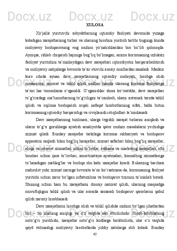 XULOSA
Xo‘jalik   yurituvchi   subyektlarning   iqtisodiy   faoliyati   davomida   yuzaga
keladigan xarajatlarning turlari va ularning hisobini yuritish tartibi bugungi kunda
moliyaviy   boshqaruvning   eng   muhim   yo‘nalishlaridan   biri   bo‘lib   qolmoqda.
Ayniqsa, ishlab chiqarish hajmiga bog‘liq bo‘lmagan, ammo korxonaning uzluksiz
faoliyat   yuritishini   ta’minlaydigan   davr   xarajatlari   iqtisodiyotni   barqarorlashtirish
va moliyaviy natijalarga bevosita ta’sir etuvchi asosiy omillardan sanaladi. Mazkur
kurs   ishida   aynan   davr   xarajatlarining   iqtisodiy   mohiyati,   hisobga   olish
mexanizmi,   nazorat   va   tahlil   qilish   usullari   hamda   ularning   korxona   faoliyatiga
ta’siri   har   tomonlama   o‘rganildi.   O‘rganishlar   shuni   ko‘rsatdiki,   davr   xarajatlari
to‘g‘risidagi ma’lumotlarning to‘g‘riligini ta’minlash, ularni sistemali tarzda tahlil
qilish   va   oqilona   boshqarish   orqali   nafaqat   hisobotlarning   sifati,   balki   butun
korxonaning iqtisodiy barqarorligi va rivojlanish istiqbollari ta’minlanadi.
Davr   xarajatlarining   tuzilmasi,   ularga   tegishli   xarajat   turlarini   aniqlash   va
ularni   to‘g‘ri   guruhlarga   ajratish   amaliyotda   qator   muhim   masalalarni   yechishga
xizmat   qiladi.   Bunday   xarajatlar   tarkibiga   korxona   rahbariyati   va   boshqaruv
apparatini saqlash bilan bog‘liq harajatlar, xizmat safarlari bilan bog‘liq xarajatlar,
aloqa va internet xizmatlari uchun to‘lovlar, reklama va marketing xarajatlari, ofis
binolari   uchun   ijara   to‘lovlari,   amortizatsiya   ajratmalari,   konsalting   xizmatlariga
to‘lanadigan   mablag‘lar   va   boshqa   shu   kabi   xarajatlar   kiradi.   Bularning   barchasi
mahsulot yoki xizmat narxiga bevosita ta’sir ko‘rsatmasa-da, korxonaning faoliyat
yuritishi uchun zarur bo‘lgan infratuzilma va boshqaruv tizimini ta’minlab beradi.
Shuning   uchun   ham   bu   xarajatlarni   doimiy   nazorat   qilish,   ularning   maqsadga
muvofiqligini   tahlil   qilish   va   ular   asosida   samarali   boshqaruv   qarorlarini   qabul
qilish zaruriy hisoblanadi.
Davr xarajatlarini hisobga olish va tahlil qilishda muhim bo‘lgan jihatlardan
biri   –   bu   ularning   aniqligi   va   o‘z   vaqtida   aks   ettirilishidir.   Hisob-kitoblarning
noto‘g‘ri   yuritilishi,   xarajatlar   noto‘g‘ri   kodlarga   biriktirilishi,   ular   o‘z   vaqtida
qayd   etilmasligi   moliyaviy   hisobotlarda   jiddiy   xatolarga   olib   keladi.   Bunday
42 
