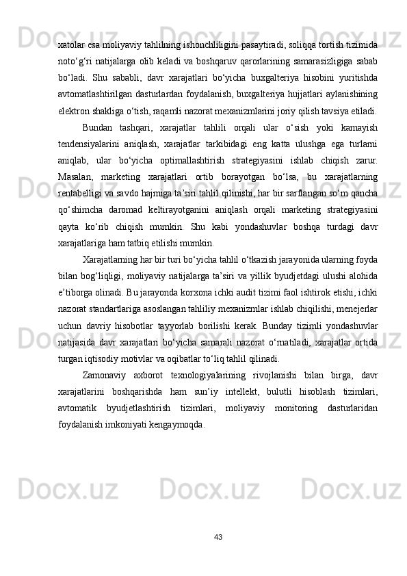 xatolar esa moliyaviy tahlilning ishonchliligini pasaytiradi, soliqqa tortish tizimida
noto‘g‘ri   natijalarga  olib keladi   va boshqaruv qarorlarining  samarasizligiga  sabab
bo‘ladi.   Shu   sababli,   davr   xarajatlari   bo‘yicha   buxgalteriya   hisobini   yuritishda
avtomatlashtirilgan   dasturlardan   foydalanish,   buxgalteriya   hujjatlari   aylanishining
elektron shakliga o‘tish, raqamli nazorat mexanizmlarini joriy qilish tavsiya etiladi.
Bundan   tashqari,   xarajatlar   tahlili   orqali   ular   o‘sish   yoki   kamayish
tendensiyalarini   aniqlash,   xarajatlar   tarkibidagi   eng   katta   ulushga   ega   turlarni
aniqlab,   ular   bo‘yicha   optimallashtirish   strategiyasini   ishlab   chiqish   zarur.
Masalan,   marketing   xarajatlari   ortib   borayotgan   bo‘lsa,   bu   xarajatlarning
rentabelligi va savdo hajmiga ta’siri tahlil qilinishi, har bir sarflangan so‘m qancha
qo‘shimcha   daromad   keltirayotganini   aniqlash   orqali   marketing   strategiyasini
qayta   ko‘rib   chiqish   mumkin.   Shu   kabi   yondashuvlar   boshqa   turdagi   davr
xarajatlariga ham tatbiq etilishi mumkin.
Xarajatlarning har bir turi bo‘yicha tahlil o‘tkazish jarayonida ularning foyda
bilan  bog‘liqligi,  moliyaviy  natijalarga  ta’siri  va  yillik  byudjetdagi  ulushi  alohida
e’tiborga olinadi. Bu jarayonda korxona ichki audit tizimi faol ishtirok etishi, ichki
nazorat standartlariga asoslangan tahliliy mexanizmlar ishlab chiqilishi, menejerlar
uchun   davriy   hisobotlar   tayyorlab   borilishi   kerak.   Bunday   tizimli   yondashuvlar
natijasida   davr   xarajatlari   bo‘yicha   samarali   nazorat   o‘rnatiladi,   xarajatlar   ortida
turgan iqtisodiy motivlar va oqibatlar to‘liq tahlil qilinadi.
Zamonaviy   axborot   texnologiyalarining   rivojlanishi   bilan   birga,   davr
xarajatlarini   boshqarishda   ham   sun’iy   intellekt,   bulutli   hisoblash   tizimlari,
avtomatik   byudjetlashtirish   tizimlari,   moliyaviy   monitoring   dasturlaridan
foydalanish imkoniyati kengaymoqda.
43 