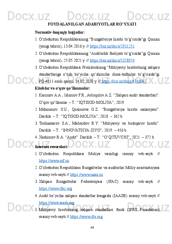 FOYDALANILGAN ADABIYOTLAR RO‘YXATI
Normativ-huquqiy hujjatlar:
1. O‘zbekiston Respublikasining “Buxgalteriya hisobi to‘g‘risida”gi Qonuni
(yangi tahriri), 13.04.2016 y. //  https://lex.uz/docs/2931251
2. O‘zbekiston Respublikasining “Auditorlik faoliyati to‘g‘risida”gi  Qonuni
(yangi tahriri), 25.05.2021 y. //  https://lex.uz/docs/5378974
3. O‘zbekiston Respublikasi Prezidentining “Moliyaviy hisobotning xalqaro
standartlariga   o‘tish   bo‘yicha   qo‘shimcha   chora-tadbirlar   to‘g‘risida”gi
PQ-4611-sonli qarori, 24.02.2020 y. //  https://lex.uz/docs/4746047
Kitoblar va o‘quv qo‘llanmalar:
1. Karimov A.A., Islomov F.R., Avloqulov A.Z. “Xalqaro audit standartlari”.
O‘quv qo‘llanma. – T.: “IQTISOD-MOLIYA”, 2019. 
2. Mehmonov   S.U.,   Qosimova   G.Z.   “Buxgalteriya   hisobi   nazariyasi”.
Darslik. – T.: “IQTISOD-MOLIYA”, 2018. – 362 b.
3. Toshnazarov   S.A.,   Mahsudov   B.Y.   “Moliyaviy   va   boshqaruv   hisobi”.
Darslik. – T.: “INNOVATSIYA-ZIYO”, 2019. – 456 b.
4. Xashimov B.A. “Audit”. Darslik. – T.: “O‘QITUVCHI”, 2021. – 372 b.
Internet resurslari:
1. O‘zbekiston   Respublikasi   Moliya   vazirligi   rasmiy   veb-sayti   //
https://www.mf.uz
2. O‘zbekiston Respublikasi Buxgalterlar va auditorlar Milliy assotsiatsiyasi
rasmiy veb-sayti //  https://www.naaa.uz
3. Xalqaro   Buxgalterlar   Federatsiyasi   (IFAC)   rasmiy   veb-sayti   //
https://www.ifac.org
4. Audit bo‘yicha xalqaro standartlar kengashi (IAASB) rasmiy veb-sayti  //
https://www.iaasb.org
5. Moliyaviy   hisobotning   xalqaro   standartlari   fondi   (IFRS   Foundation)
rasmiy veb-sayti //  https://www.ifrs.org
44 