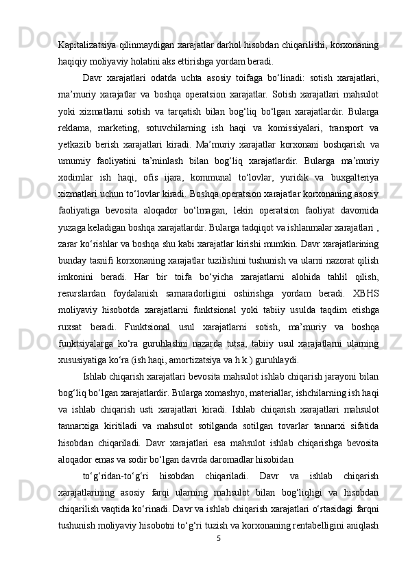 Kapitalizatsiya qilinmaydigan xarajatlar darhol hisobdan chiqarilishi, korxonaning
haqiqiy moliyaviy holatini aks ettirishga yordam beradi.
Davr   xarajatlari   odatda   uchta   asosiy   toifaga   bo‘linadi:   sotish   xarajatlari,
ma’muriy   xarajatlar   va   boshqa   operatsion   xarajatlar.   Sotish   xarajatlari   mahsulot
yoki   xizmatlarni   sotish   va   tarqatish   bilan   bog‘liq   bo‘lgan   xarajatlardir.   Bularga
reklama,   marketing,   sotuvchilarning   ish   haqi   va   komissiyalari,   transport   va
yetkazib   berish   xarajatlari   kiradi.   Ma’muriy   xarajatlar   korxonani   boshqarish   va
umumiy   faoliyatini   ta’minlash   bilan   bog‘liq   xarajatlardir.   Bularga   ma’muriy
xodimlar   ish   haqi,   ofis   ijara,   kommunal   to‘lovlar,   yuridik   va   buxgalteriya
xizmatlari uchun to‘lovlar kiradi. Boshqa operatsion xarajatlar korxonaning asosiy
faoliyatiga   bevosita   aloqador   bo‘lmagan,   lekin   operatsion   faoliyat   davomida
yuzaga keladigan boshqa xarajatlardir. Bularga tadqiqot va ishlanmalar xarajatlari ,
zarar ko‘rishlar va boshqa shu kabi xarajatlar kirishi mumkin. Davr xarajatlarining
bunday tasnifi korxonaning xarajatlar tuzilishini tushunish va ularni nazorat qilish
imkonini   beradi.   Har   bir   toifa   bo‘yicha   xarajatlarni   alohida   tahlil   qilish,
resurslardan   foydalanish   samaradorligini   oshirishga   yordam   beradi.   XBHS
moliyaviy   hisobotda   xarajatlarni   funktsional   yoki   tabiiy   usulda   taqdim   etishga
ruxsat   beradi.   Funktsional   usul   xarajatlarni   sotish,   ma’muriy   va   boshqa
funktsiyalarga   ko‘ra   guruhlashni   nazarda   tutsa,   tabiiy   usul   xarajatlarni   ularning
xususiyatiga ko‘ra (ish haqi, amortizatsiya va h.k.) guruhlaydi.
Ishlab chiqarish xarajatlari bevosita mahsulot ishlab chiqarish jarayoni bilan
bog‘liq bo‘lgan xarajatlardir. Bularga xomashyo, materiallar, ishchilarning ish haqi
va   ishlab   chiqarish   usti   xarajatlari   kiradi.   Ishlab   chiqarish   xarajatlari   mahsulot
tannarxiga   kiritiladi   va   mahsulot   sotilganda   sotilgan   tovarlar   tannarxi   sifatida
hisobdan   chiqariladi.   Davr   xarajatlari   esa   mahsulot   ishlab   chiqarishga   bevosita
aloqador emas va sodir bo‘lgan davrda daromadlar hisobidan
to‘g‘ridan-to‘g‘ri   hisobdan   chiqariladi.   Davr   va   ishlab   chiqarish
xarajatlarining   asosiy   farqi   ularning   mahsulot   bilan   bog‘liqligi   va   hisobdan
chiqarilish vaqtida ko‘rinadi. Davr va ishlab chiqarish   xarajatlari   o‘rtasidagi   farqni
tushunish   moliyaviy   hisobotni   to‘g‘ri   tuzish   va   korxonaning rentabelligini aniqlash
5 