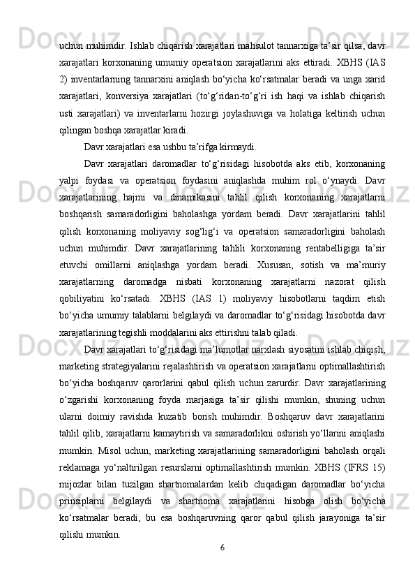 uchun muhimdir. Ishlab chiqarish xarajatlari mahsulot tannarxiga ta’sir qilsa, davr
xarajatlari   korxonaning   umumiy   operatsion   xarajatlarini   aks   ettiradi.   XBHS   (IAS
2)  inventarlarning tannarxini  aniqlash  bo‘yicha ko‘rsatmalar  beradi  va unga xarid
xarajatlari,   konversiya   xarajatlari   (to‘g‘ridan-to‘g‘ri   ish   haqi   va   ishlab   chiqarish
usti   xarajatlari)   va   inventarlarni   hozirgi   joylashuviga   va   holatiga   keltirish   uchun
qilingan boshqa xarajatlar kiradi.
Davr   xarajatlari   esa   ushbu   ta’rifga   kirmaydi.
Davr   xarajatlari   daromadlar   to‘g‘risidagi   hisobotda   aks   etib,   korxonaning
yalpi   foydasi   va   operatsion   foydasini   aniqlashda   muhim   rol   o‘ynaydi.   Davr
xarajatlarining   hajmi   va   dinamikasini   tahlil   qilish   korxonaning   xarajatlarni
boshqarish   samaradorligini   baholashga   yordam   beradi.   Davr   xarajatlarini   tahlil
qilish   korxonaning   moliyaviy   sog‘lig‘i   va   operatsion   samaradorligini   baholash
uchun   muhimdir.   Davr   xarajatlarining   tahlili   korxonaning   rentabelligiga   ta’sir
etuvchi   omillarni   aniqlashga   yordam   beradi.   Xususan,   sotish   va   ma’muriy
xarajatlarning   daromadga   nisbati   korxonaning   xarajatlarni   nazorat   qilish
qobiliyatini   ko‘rsatadi.   XBHS   (IAS   1)   moliyaviy   hisobotlarni   taqdim   etish
bo‘yicha umumiy talablarni belgilaydi va daromadlar to‘g‘risidagi  hisobotda davr
xarajatlarining tegishli moddalarini aks ettirishni talab qiladi.
Davr xarajatlari to‘g‘risidagi ma’lumotlar narxlash siyosatini ishlab chiqish,
marketing strategiyalarini rejalashtirish va operatsion xarajatlarni optimallashtirish
bo‘yicha   boshqaruv   qarorlarini   qabul   qilish   uchun   zarurdir.   Davr   xarajatlarining
o‘zgarishi   korxonaning   foyda   marjasiga   ta’sir   qilishi   mumkin,   shuning   uchun
ularni   doimiy   ravishda   kuzatib   borish   muhimdir.   Boshqaruv   davr   xarajatlarini
tahlil qilib, xarajatlarni kamaytirish va samaradorlikni oshirish yo‘llarini aniqlashi
mumkin.   Misol   uchun,   marketing   xarajatlarining   samaradorligini   baholash   orqali
reklamaga   yo‘naltirilgan   resurslarni   optimallashtirish   mumkin.   XBHS   (IFRS   15)
mijozlar   bilan   tuzilgan   shartnomalardan   kelib   chiqadigan   daromadlar   bo‘yicha
prinsiplarni   belgilaydi   va   shartnoma   xarajatlarini   hisobga   olish   bo‘yicha
ko‘rsatmalar   beradi,   bu   esa   boshqaruvning   qaror   qabul   qilish   jarayoniga   ta’sir
qilishi mumkin.
6 