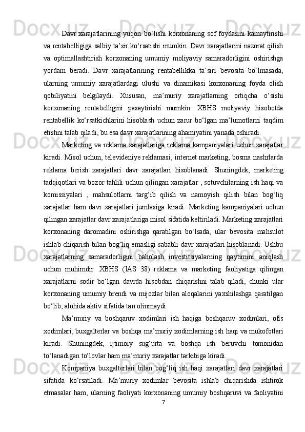 Davr   xarajatlarining   yuqori   bo‘lishi   korxonaning   sof   foydasini   kamaytirishi
va   rentabelligiga   salbiy ta’sir ko‘rsatishi mumkin. Davr xarajatlarini nazorat qilish
va   optimallashtirish   korxonaning   umumiy   moliyaviy   samaradorligini   oshirishga
yordam   beradi.   Davr   xarajatlarining   rentabellikka   ta’siri   bevosita   bo‘lmasada,
ularning   umumiy   xarajatlardagi   ulushi   va   dinamikasi   korxonaning   foyda   olish
qobiliyatini   belgilaydi.   Xususan,   ma’muriy   xarajatlarning   ortiqcha   o‘sishi
korxonaning   rentabelligini   pasaytirishi   mumkin.   XBHS   moliyaviy   hisobotda
rentabellik   ko‘rsatkichlarini   hisoblash   uchun   zarur   bo‘lgan   ma’lumotlarni   taqdim
etishni talab qiladi, bu esa davr xarajatlarining ahamiyatini yanada oshiradi.
Marketing va reklama xarajatlariga reklama kampaniyalari uchun xarajatlar
kiradi. Misol  uchun, televideniye reklamasi, internet marketing, bosma nashrlarda
reklama   berish   xarajatlari   davr   xarajatlari   hisoblanadi.   Shuningdek,   marketing
tadqiqotlari va bozor tahlili uchun qilingan xarajatlar , sotuvchilarning ish haqi va
komissiyalari   ,   mahsulotlarni   targ‘ib   qilish   va   namoyish   qilish   bilan   bog‘liq
xarajatlar   ham   davr   xarajatlari   jumlasiga   kiradi.   Marketing   kampaniyalari   uchun
qilingan xarajatlar davr xarajatlariga misol sifatida keltiriladi. Marketing xarajatlari
korxonaning   daromadini   oshirishga   qaratilgan   bo‘lsada,   ular   bevosita   mahsulot
ishlab   chiqarish bilan bog‘liq emasligi sababli davr xarajatlari hisoblanadi. Ushbu
xarajatlarning   samaradorligini   baholash   investitsiyalarning   qaytimini   aniqlash
uchun   muhimdir.   XBHS   (IAS   38)   reklama   va   marketing   faoliyatiga   qilingan
xarajatlarni   sodir   bo‘lgan   davrda   hisobdan   chiqarishni   talab   qiladi,   chunki   ular
korxonaning umumiy brendi va mijozlar bilan aloqalarini  yaxshilashga  qaratilgan
bo‘lib, alohida aktiv sifatida tan olinmaydi.
Ma’muriy   va   boshqaruv   xodimlari   ish   haqiga   boshqaruv   xodimlari,   ofis
xodimlari,   buxgalterlar   va boshqa ma’muriy xodimlarning ish haqi va mukofotlari
kiradi.   Shuningdek,   ijtimoiy   sug‘urta   va   boshqa   ish   beruvchi   tomonidan
to‘lanadigan to‘lovlar ham ma’muriy xarajatlar tarkibiga kiradi.
Kompaniya   buxgalterlari   bilan   bog‘liq   ish   haqi   xarajatlari   davr   xarajatlari
sifatida   ko‘rsatiladi.   Ma’muriy   xodimlar   bevosita   ishlab   chiqarishda   ishtirok
etmasalar   ham,   ularning   faoliyati   korxonaning   umumiy   boshqaruvi   va   faoliyatini
7 