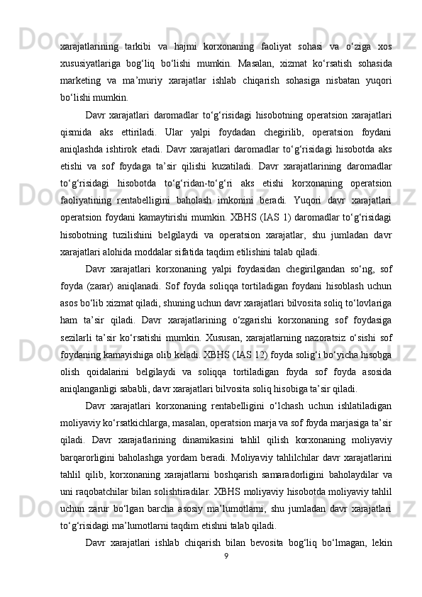 xarajatlarining   tarkibi   va   hajmi   korxonaning   faoliyat   sohasi   va   o‘ziga   xos
xususiyatlariga   bog‘liq   bo‘lishi   mumkin.   Masalan,   xizmat   ko‘rsatish   sohasida
marketing   va   ma’muriy   xarajatlar   ishlab   chiqarish   sohasiga   nisbatan   yuqori
bo‘lishi mumkin.
Davr   xarajatlari   daromadlar   to‘g‘risidagi   hisobotning   operatsion   xarajatlari
qismida   aks   ettiriladi.   Ular   yalpi   foydadan   chegirilib,   operatsion   foydani
aniqlashda   ishtirok   etadi.   Davr   xarajatlari   daromadlar   to‘g‘risidagi   hisobotda   aks
etishi   va   sof   foydaga   ta’sir   qilishi   kuzatiladi.   Davr   xarajatlarining   daromadlar
to‘g‘risidagi   hisobotda   to‘g‘ridan-to‘g‘ri   aks   etishi   korxonaning   operatsion
faoliyatining   rentabelligini   baholash   imkonini   beradi.   Yuqori   davr   xarajatlari
operatsion foydani kamaytirishi mumkin. XBHS (IAS 1) daromadlar to‘g‘risidagi
hisobotning   tuzilishini   belgilaydi   va   operatsion   xarajatlar,   shu   jumladan   davr
xarajatlari alohida moddalar sifatida taqdim etilishini talab qiladi.
Davr   xarajatlari   korxonaning   yalpi   foydasidan   chegirilgandan   so‘ng,   sof
foyda   (zarar)   aniqlanadi.   Sof   foyda   soliqqa   tortiladigan   foydani   hisoblash   uchun
asos bo‘lib xizmat qiladi, shuning uchun davr xarajatlari bilvosita soliq to‘lovlariga
ham   ta’sir   qiladi.   Davr   xarajatlarining   o‘zgarishi   korxonaning   sof   foydasiga
sezilarli   ta’sir   ko‘rsatishi   mumkin.   Xususan,   xarajatlarning   nazoratsiz   o‘sishi   sof
foydaning   kamayishiga   olib   keladi.   XBHS   (IAS   12)   foyda   solig‘i   bo‘yicha   hisobga
olish   qoidalarini   belgilaydi   va   soliqqa   tortiladigan   foyda   sof   foyda   asosida
aniqlanganligi   sababli,   davr xarajatlari bilvosita soliq hisobiga ta’sir qiladi.
Davr   xarajatlari   korxonaning   rentabelligini   o‘lchash   uchun   ishlatiladigan
moliyaviy ko‘rsatkichlarga, masalan, operatsion marja va sof foyda marjasiga ta’sir
qiladi.   Davr   xarajatlarining   dinamikasini   tahlil   qilish   korxonaning   moliyaviy
barqarorligini   baholashga   yordam  beradi.  Moliyaviy   tahlilchilar  davr  xarajatlarini
tahlil   qilib,   korxonaning   xarajatlarni   boshqarish   samaradorligini   baholaydilar   va
uni   raqobatchilar   bilan   solishtiradilar.   XBHS   moliyaviy   hisobotda moliyaviy tahlil
uchun   zarur   bo‘lgan   barcha   asosiy   ma’lumotlarni,   shu   jumladan   davr   xarajatlari
to‘g‘risidagi ma’lumotlarni taqdim etishni talab qiladi.
Davr   xarajatlari   ishlab   chiqarish   bilan   bevosita   bog‘liq   bo‘lmagan,   lekin
9 