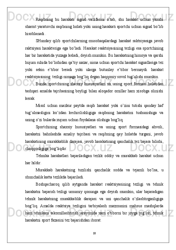 Raqibning   bu   harakati   signal   vazifasini   o’tab,   shu   harakat   uchun   yaxshi
sharoit yaratuvchi raqibning holati yoki uning harakati sportchi uchun signal bo’lib
hisoblanadi .
SHunday   qilib   sportchilarning   musobaqalardagi   harakat   raktsiyasiga   javob
raktsiyasi harakteriga ega bo’ladi. Harakat reaktsiyasining tezligi esa sportchining
har bir harakatida yuzaga keladi, deyish mumkin. Bu harakatning himoya va qarshi
hujum ruhida bo’lishidan qa’tiy nazar, nima uchun sportchi harakat signallariga tez
yoki   sekin   e’tibor   beradi   yoki   ularga   butunlay   e’tibor   bermaydi.   harakat
reaktsiyasining  tezligi nimaga bog’liq degan haqqoniy sovol tug’ulishi mumkin. 
Bunda   sportchining   shaxsiy   hususiyatlari   va   uning   sport   formasi   holatidan
tashqari   amalda   tajribasining   boyligi   bilan   aloqador   omillar   ham   xisobga   olinishi
kerak.
Misol   uchun   mazkur   paytda   raqib   harakat   yoki   o’zini   tutishi   qanday   haf
tug’ulmasligini   ko’zdan   kechirilishligiga   raqibning   harakatini   tushunishiga   va
uning o’zi bularda xujum uchun foydalana olishiga bog’liq.
Sportchining   shaxsiy   hususiyatlari   va   uning   sport   formasidagi   ahvoli,
harakatni   baholashda   amaliy   tajribasi   va   raqibning   qay   holatda   turgani,   javob
harakatining murakkablik darajasi, javob harakatining qanchalik tez bajara bilishi,
chaqqonligiga bog’liqdir.
Tehnika   harakatlari   bajariladigan   tezlik   oddiy   va   murakkab   harakat   uchun
har hildir. 
Murakkab   harakatning   tuzilishi   qanchalik   sodda   va   tejamli   bo’lsa,   u
shunchalik katta tezlikda bajariladi.
Boshqacharoq   qilib   aytganda   harakat   reaktsiyasining   tezligi   va   tehnik
harakatni   bajarish   tezligi   umumiy   qonunga   ega   deyish   mumkin,   ular   bajaradigan
tehnik   harakatning   murakkablik   darajasi   va   uni   qanchalik   o’zlashtirganligiga
bog’liq.   Amalda   reaktsiya   tezligini   tarbiyalash   mazmunini   mahsus   mashqlarda
ham tehnikani takomillashtirish jarayonida xam e’tiborni bir joyga yig’ish, tehnik
harakatni sport fazasini tez bajarishdan iborat.
10 