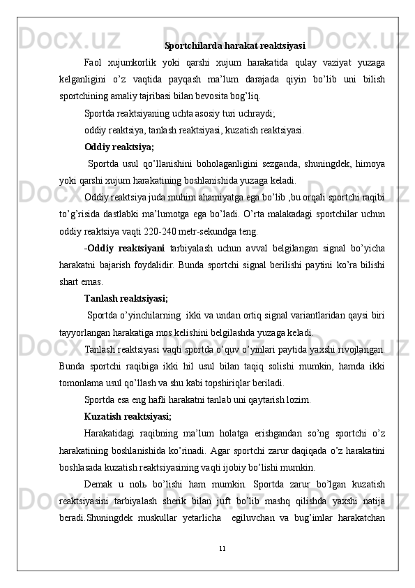 Sportchilarda  harakat reaktsiyasi 
Faol   xujumkorlik   yoki   qarshi   xujum   harakatida   qulay   vaziyat   yuzaga
kelganligini   o’z   vaqtida   payqash   ma’lum   darajada   qiyin   bo’lib   uni   bilish
sportchining amaliy tajribasi bilan bevosita bog’liq.
Sportda reaktsiyaning uchta asosiy turi uchraydi;
oddiy reaktsiya, tanlash reaktsiyasi, kuzatish reaktsiyasi.
Oddiy reaktsiya;
  Sportda   usul   qo’llanishini   boholaganligini   sezganda,   shuningdek,   himoya
yoki qarshi xujum harakatining boshlanishida yuzaga keladi.
Oddiy reaktsiya juda muhim ahamiyatga ega bo’lib ,bu orqali sportchi raqibi
to’g’risida   dastlabki   ma’lumotga   ega  bo’ladi.   O’rta  malakadagi   sportchilar   uchun
oddiy reaktsiya vaqti 220-240 metr-sekundga teng.
-Oddiy   reaktsiyani   tarbiyalash   uchun   avval   belgilangan   signal   bo’yicha
harakatni   bajarish   foydalidir.   Bunda   sportchi   signal   berilishi   paytini   ko’ra   bilishi
shart emas.
Tanlash reaktsiyasi;
 Sportda o’yinchilarning  ikki va undan ortiq signal variantlaridan qaysi biri
tayyorlangan harakatiga mos kelishini belgilashda yuzaga keladi.
Tanlash reaktsiyasi vaqti sportda o’quv o’yinlari paytida yaxshi rivojlangan.
Bunda   sportchi   raqibiga   ikki   hil   usul   bilan   taqiq   solishi   mumkin,   hamda   ikki
tomonlama usul qo’llash va shu kabi topshiriqlar beriladi.
Sportda esa eng hafli harakatni tanlab uni qaytarish lozim.
Kuzatish reaktsiyasi;
Harakatidagi   raqibning   ma’lum   holatga   erishgandan   so’ng   sportchi   o’z
harakatining boshlanishida   ko’rinadi. Agar   sportchi  zarur  daqiqada  o’z harakatini
boshlasada kuzatish reaktsiyasining vaqti ijobiy bo’lishi mumkin.
Demak   u   nolь   bo’lishi   ham   mumkin.   Sportda   zarur   bo’lgan   kuzatish
reaktsiyasini   tarbiyalash   sherik   bilan   juft   bo’lib   mashq   qilishda   yaxshi   natija
beradi.Shuningdek   muskullar   yetarlicha     egiluvchan   va   bug’imlar   harakatchan
11 