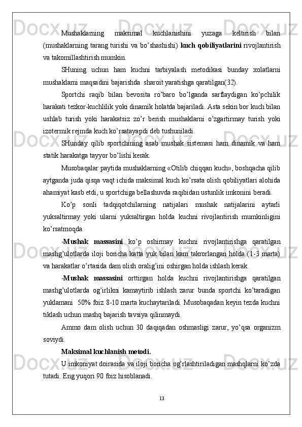 Mushaklarning   maksimal   kuchlanishini   yuzaga   keltirish   bilan
(mushaklarning tarang turishi  va bo’shashishi)   kuch qobiliyatlarini   rivojlantirish
va takomillashtirish mumkin.
SHuning   uchun   ham   kuchni   tarbiyalash   metodikasi   bunday   xolatlarni
mushaklarni maqsadini bajarishda  sharoit yaratishga qaratilgan(32).
Sportchi   raqib   bilan   bevosita   ro’baro   bo’lganda   sarflaydigan   ko’pchilik
harakati tezkor-kuchlilik yoki dinamik holatda bajariladi. Asta sekin bor kuch bilan
ushlab   turish   yoki   harakatsiz   zo’r   berish   mushaklarni   o’zgartirmay   turish   yoki
izotermik rejmda kuch ko’rsatayapdi deb tushuniladi.
SHunday   qilib   sportchining   asab   mushak   sistemasi   ham   dinamik   va   ham
statik harakatga tayyor bo’lishi kerak.  
Musobaqalar paytida mushaklarning «Otilib chiqqan kuch», boshqacha qilib
aytganda juda qisqa vaqt ichida maksimal kuch ko’rsata olish qobiliyatlari alohida
ahamiyat kasb etdi, u sportchiga bellashuvda raqibidan ustunlik imkonini beradi.
Ko’p   sonli   tadqiqotchilarning   natijalari   mushak   natijalarini   aytarli
yuksaltirmay   yoki   ularni   yuksaltirgan   holda   kuchni   rivojlantirish   mumkinligini
ko’rsatmoqda.
- Mushak   massasini   ko’p   oshirmay   kuchni   rivojlantirishga   qaratilgan
mashg’ulotlarda   iloji  boricha  katta  yuk  bilan  kam  takrorlangan  holda  (1-3  marta)
va harakatlar o’rtasida dam olish oralig’ini oshirgan holda ishlash kerak.
- Mushak   massasini   orttirgan   holda   kuchni   rivojlantirishga   qaratilgan
mashg’ulotlarda   og’irlikni   kamaytirib   ishlash   zarur   bunda   sportchi   ko’taradigan
yuklamani   50% foiz 8-10 marta kuchaytariladi. Musobaqadan keyin tezda kuchni
tiklash uchun mashq bajarish tavsiya qilinmaydi.
Ammo   dam   olish   uchun   30   daqiqadan   oshmasligi   zarur,   yo’qsa   organizm
soviydi.
Maksimal kuchlanish metodi.
U imkoniyat doirasida va iloji boricha og’rlashtiriladigan mashqlarni ko’zda
tutadi. Eng yuqori 90 foiz hisoblanadi.
13 