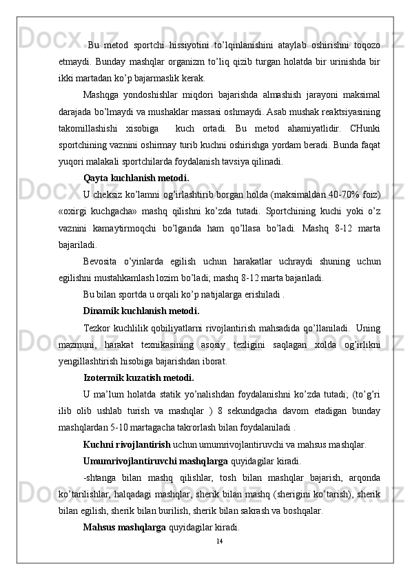   Bu   metod   sportchi   hissiyotini   to’lqinlanishini   ataylab   oshirishni   toqozo
etmaydi.   Bunday   mashqlar   organizm   to’liq   qizib   turgan   holatda   bir   urinishda   bir
ikki martadan ko’p bajarmaslik kerak.
Mashqga   yondoshishlar   miqdori   bajarishda   almashish   jarayoni   maksimal
darajada bo’lmaydi va mushaklar massasi oshmaydi. Asab mushak reaktsiyasining
takomillashishi   xisobiga     kuch   ortadi.   Bu   metod   ahamiyatlidir.   CHunki
sportchining vaznini oshirmay turib kuchni oshirishga yordam beradi. Bunda faqat
yuqori malakali sportchilarda foydalanish tavsiya qilinadi.
Qayta kuchlanish metodi.
U cheksiz ko’lamni og’irlashtirib borgan holda (maksimaldan 40-70% foiz)
«oxirgi   kuchgacha»   mashq   qilishni   ko’zda   tutadi.   Sportchining   kuchi   yoki   o’z
vaznini   kamaytirmoqchi   bo’lganda   ham   qo’llasa   bo’ladi.   Mashq   8-12   marta
bajariladi.
Bevosita   o’yinlarda   egilish   uchun   harakatlar   uchraydi   shuning   uchun
egilishni mustahkamlash lozim bo’ladi; mashq 8-12 marta bajariladi.
Bu bilan sportda u orqali ko’p natijalarga erishiladi .
Dinamik kuchlanish metodi. 
Tezkor kuchlilik qobiliyatlarni rivojlantirish mahsadida qo’llaniladi.   Uning
mazmuni,   harakat   texnikasining   asosiy   tezligini   saqlagan   xolda   og’irlikni
yengillashtirish hisobiga bajarishdan iborat.
Izotermik kuzatish metodi.
U   ma’lum   holatda   statik   yo’nalishdan   foydalanishni   ko’zda   tutadi;   (to’g’ri
ilib   olib   ushlab   turish   va   mashqlar   )   8   sekundgacha   davom   etadigan   bunday
mashqlardan 5-10 martagacha takrorlash bilan foydalaniladi .
Kuchni rivojlantirish  uchun umumrivojlantiruvchi va mahsus mashqlar.
Umumrivojlantiruvchi mashqlarga  quyidagilar kiradi.
-shtanga   bilan   mashq   qilishlar,   tosh   bilan   mashqlar   bajarish,   arqonda
ko’tarilishlar, halqadagi  mashqlar, sherik bilan mashq (sherigini ko’tarish), sherik
bilan egilish, sherik bilan burilish, sherik bilan sakrash va boshqalar.
Mahsus mashqlarga  quyidagilar kiradi.
14 