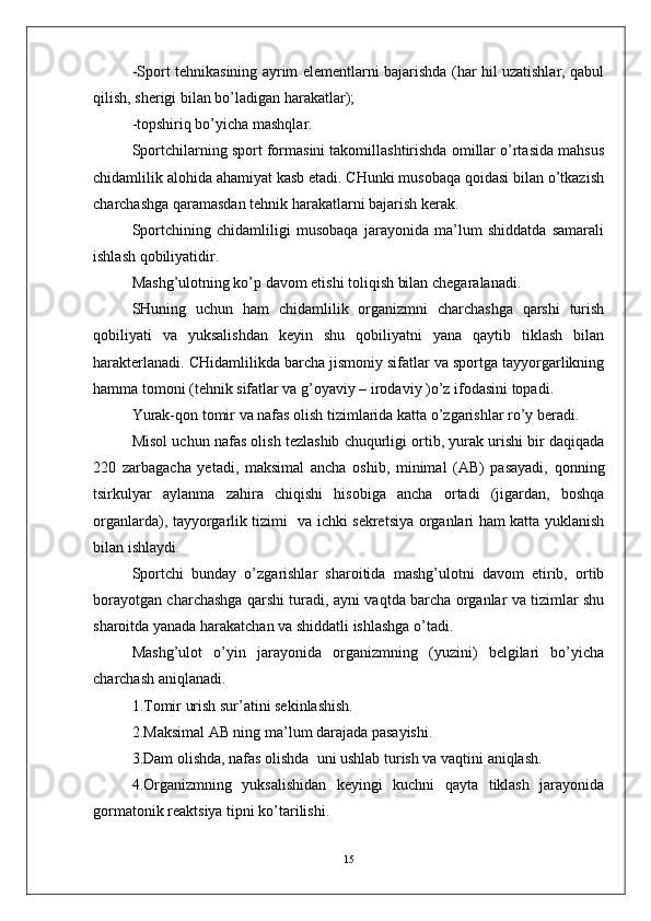 -Sport tehnikasining ayrim elementlarni bajarishda (har hil uzatishlar, qabul
qilish, sherigi bilan bo’ladigan harakatlar);
-topshiriq bo’yicha mashqlar. 
Sportchilarning sport formasini takomillashtirishda omillar o’rtasida mahsus
chidamlilik alohida ahamiyat kasb etadi. CHunki musobaqa qoidasi bilan o’tkazish
charchashga qaramasdan tehnik harakatlarni bajarish kerak.
Sportchining   chidamliligi   musobaqa   jarayonida   ma’lum   shiddatda   samarali
ishlash qobiliyatidir.
Mashg’ulotning ko’p davom etishi toliqish bilan chegaralanadi.
SHuning   uchun   ham   chidamlilik   organizmni   charchashga   qarshi   turish
qobiliyati   va   yuksalishdan   keyin   shu   qobiliyatni   yana   qaytib   tiklash   bilan
harakterlanadi. CHidamlilikda barcha jismoniy sifatlar va sportga tayyorgarlikning
hamma tomoni (tehnik sifatlar va g’oyaviy – irodaviy )o’z ifodasini topadi.
Yurak-qon tomir va nafas olish tizimlarida katta o’zgarishlar ro’y beradi.
Misol uchun nafas olish tezlashib chuqurligi ortib, yurak urishi bir daqiqada
220   zarbagacha   yetadi,   maksimal   ancha   oshib,   minimal   (AB)   pasayadi,   qonning
tsirkulyar   aylanma   zahira   chiqishi   hisobiga   ancha   ortadi   (jigardan,   boshqa
organlarda), tayyorgarlik tizimi   va ichki sekretsiya organlari ham katta yuklanish
bilan ishlaydi.
Sportchi   bunday   o’zgarishlar   sharoitida   mashg’ulotni   davom   etirib,   ortib
borayotgan charchashga qarshi turadi, ayni vaqtda barcha organlar va tizimlar shu
sharoitda yanada harakatchan va shiddatli ishlashga o’tadi.
Mashg’ulot   o’yin   jarayonida   organizmning   (yuzini)   belgilari   bo’yicha
charchash aniqlanadi.
1.Tomir urish sur’atini sekinlashish.
2.Maksimal AB ning ma’lum darajada pasayishi.
3.Dam olishda, nafas olishda  uni ushlab turish va vaqtini aniqlash.
4.Organizmning   yuksalishidan   keyingi   kuchni   qayta   tiklash   jarayonida
gormatonik reaktsiya tipni ko’tarilishi.
15 