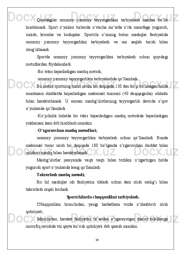 Quyidagilar   umumiy   jismoniy   tayyorgarlikni   tarbiyalash   manbai   bo’lib
hisoblanadi.   Sport   o’yinlari   turlarida   o’rtacha   sur’atda   o’rta   masofaga   yugurish,
suzish,   krosslar   va   boshqalar.   Sportchi   o’zining   butun   mashqlar   faoliyatida
umumiy   jismoniy   tayyorgarlikni   tarbiyalash   va   uni   saqlab   turish   bilan
shug’ullanadi. 
Sportda   umumiy   jismoniy   tayyorgarlikni   tarbiyalash   uchun   quyidagi
metodlardan foydalaniladi.
-Bir tekis bajariladigan mashq metodi;
 umumiy jismoniy tayyorgarlikni tarbiyalashda qo’llaniladi.
Bu metod sportning tomir urishi bir daqiqada 130 dan ko’p bo’lmagan holda
muntazam   shiddatda   bajariladigan   maksimal   tinimsiz   (40   daqiqagacha)   ishlashi
bilan   harakterlanadi.   U   asosan   mashg’ulotlarning   tayyorgarlik   davrida   o’quv
o’yinlarida qo’llaniladi.
-Ko’pchilik   holatda   bir   tekis   bajariladigan   mashq   metodida   bajariladigan
yuklamani kam deb hisoblash mumkin.
-O’zgaruvchan mashq metodlari;
umumiy   jismoniy   tayyorgarlikni   tarbiyalash   uchun   qo’llaniladi.   Bunda
maksimal   tomir   urish   bir   daqiqada   180   bo’lganda   o’zgaruvchan   shiddat   bilan
uzluksiz mashq bilan harakterlanadi. 
Mashg’ulotlar   jarayonida   vaqti   vaqti   bilan   tezlikni   o’zgartirgan   holda
yugurish sport o’yinlarida keng qo’llaniladi.
Takrorlash mashq metodi;
Bir   hil   mashqlar   ish   faoliyatini   tiklash   uchun   dam   olish   oralig’i   bilan
takrorlash orqali kechadi.
  Sportchilarda  chaqqonlikni tarbiyalash.
CHaqqonlikni   birinchidan,   yangi   harkatlarni   tezda   o’zlashtirib   olish
qobiliyati;
Ikkinchidan;   harakat   faoliyatini   to’satdan   o’zgarayotgan   sharoit   talablariga
muvofiq ravishda tez qayta ko’rish qobiliyati deb qarash mumkin.
16 