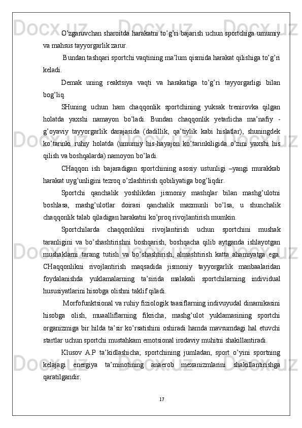 O’zgaruvchan sharoitda harakatni to’g’ri bajarish uchun sportchiga umumiy
va mahsus tayyorgarlik zarur.
 Bundan tashqari sportchi vaqtining ma’lum qismida harakat qilishiga to’g’ri
keladi.
Demak   uning   reaktsiya   vaqti   va   harakatiga   to’g’ri   tayyorgarligi   bilan
bog’liq. 
SHuning   uchun   ham   chaqqonlik   sportchining   yuksak   trenirovka   qilgan
holatda   yaxshi   namayon   bo’ladi.   Bundan   chaqqonlik   yetarlicha   ma’nafiy   -
g’oyaviy   tayyorgarlik   darajasida   (dadillik,   qa’tiylik   kabi   hislatlar),   shuningdek
ko’tarinki   ruhiy   holatda   (umumiy   his-hayajon   ko’tarinkiligida   o’zini   yaxshi   his
qilish va boshqalarda) namoyon bo’ladi. 
CHaqqon   ish   bajaradigan   sportchining   asosiy   ustunligi   –yangi   murakkab
harakat uyg’unligini tezroq o’zlashtirish qobiliyatiga bog’liqdir.
Sportchi   qanchalik   yoshlikdan   jismoniy   mashqlar   bilan   mashg’ulotni
boshlasa,   mashg’ulotlar   doirasi   qanchalik   mazmunli   bo’lsa,   u   shunchalik
chaqqonlik talab qiladigan harakatni ko’proq rivojlantirish mumkin.
Sportchilarda   ch aqqonlikni   rivojlantirish   uchun   sportchini   mushak
taranligini   va   bo’shashtirishni   boshqarish,   boshqacha   qilib   aytganda   ishlayotgan
mushaklarni   tarang   tutish   va   bo’shashtirish,   almashtirish   katta   ahamiyatga   ega.
CHaqqonlikni   rivojlantirish   maqsadida   jismoniy   tayyorgarlik   manbaalaridan
foydalanishda   yuklamalarning   ta’sirida   malakali   sportchilarning   indiv idu al
hususiyatlarini hisobga olishni taklif qiladi.
 Morfofunktsional va ruhiy fiziologik taasiflarning indivuyudal dinamikasini
hisobga   olish,   muaalliflarning   fikricha,   mashg’ulot   yuklamasining   sportchi
organizmiga bir hilda ta’sir ko’rsatishini  oshiradi hamda mavsumdagi hal etuvchi
startlar uchun sportchi mustahkam emotsional irodaviy muhitni shakillantiradi.
Klusov   A.P   ta’kidlashicha;   sportchining   jumladan,   sport   o’yini   sportning
kelajagi   energiya   ta’minotining   anaerob   mexanizmlarini   shakillantirishga
qaratilgandir. 
17 