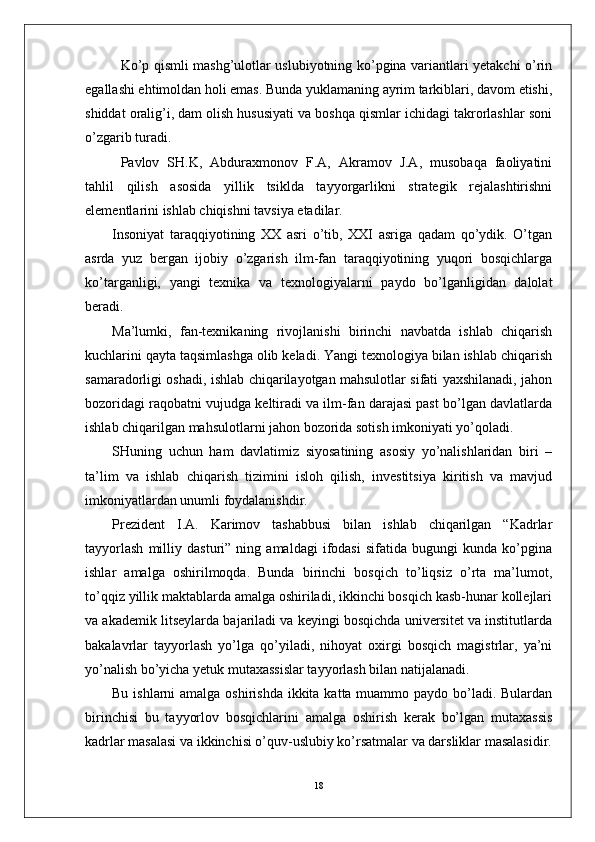 Ko’p qismli mashg’ulotlar uslubiyotning ko’pgina variantlari yetakchi o’rin
egallashi ehtimoldan holi emas. Bunda yuklamaning ayrim tarkiblari, davom etishi,
shiddat oralig’i, dam olish hususiyati va boshqa qismlar ichidagi takrorlashlar soni
o’zgarib turadi.
Pavlov   SH.K,   Abduraxmonov   F.A,   Akramov   J.A,   musobaqa   faoliyatini
tahlil   qilish   asosida   yillik   tsiklda   tayyorgarlikni   strategik   rejalashtirishni
elementlarini ishlab chiqishni tavsiya etadilar.
Insoniyat   taraqqiyotining   XX   asri   o’tib,   XXI   asriga   qadam   qo’ydik.   O’tgan
asrda   yuz   bergan   ijobiy   o’zgarish   ilm-fan   taraqqiyotining   yuqori   bosqichlarga
ko’targanligi,   yangi   texnika   va   texnologiyalarni   paydo   bo’lganligidan   dalolat
beradi.
Ma’lumki,   fan-texnikaning   rivojlanishi   birinchi   navbatda   ishlab   chiqarish
kuchlarini qayta taqsimlashga olib keladi. Yangi texnologiya bilan ishlab chiqarish
samaradorligi oshadi, ishlab chiqarilayotgan mahsulotlar sifati yaxshilanadi, jahon
bozoridagi raqobatni vujudga keltiradi va ilm-fan darajasi past bo’lgan davlatlarda
ishlab chiqarilgan mahsulotlarni jahon bozorida sotish imkoniyati yo’qoladi. 
SHuning   uchun   ham   davlatimiz   siyosatining   asosiy   yo’nalishlaridan   biri   –
ta’lim   va   ishlab   chiqarish   tizimini   isloh   qilish,   investitsiya   kiritish   va   mavjud
imkoniyatlardan unumli foydalanishdir. 
Prezident   I.A.   Karimov   tashabbusi   bilan   ishlab   chiqarilgan   “Kadrlar
tayyorlash   milliy   dasturi”   ning   amaldagi   ifodasi   sifatida   bugungi   kunda   ko’pgina
ishlar   amalga   oshirilmoqda.   Bunda   birinchi   bosqich   to’liqsiz   o’rta   ma’lumot,
to’qqiz yillik maktablarda amalga oshiriladi, ikkinchi bosqich kasb-hunar kollejlari
va akademik litseylarda bajariladi va keyingi bosqichda universitet va institutlarda
bakalavrlar   tayyorlash   yo’lga   qo’yiladi,   nihoyat   oxirgi   bosqich   magistrlar,   ya’ni
yo’nalish bo’yicha yetuk mutaxassislar tayyorlash bilan natijalanadi.
Bu ishlarni amalga oshirishda ikkita katta muammo paydo bo’ladi. Bulardan
birinchisi   bu   tayyorlov   bosqichlarini   amalga   oshirish   kerak   bo’lgan   mutaxassis
kadrlar masalasi va ikkinchisi o’quv-uslubiy ko’rsatmalar va darsliklar masalasidir.
18 