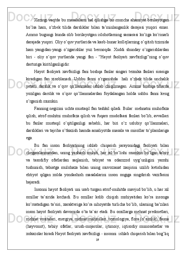 Xozirgi vaqtda bu masalalarni hal qilishga bir muncha ahamiyat berilayotgan
bo’lsa   ham,   o’zbek   tilida   darsliklar   bilan   ta’minlanganlik   darajasi   yuqori   emas.
Ammo bugungi kunda olib borilayotgan islohotlarning samarasi  ko’zga ko’rinarli
darajada yuqori. Oliy o’quv yurtlarida va kasb-hunar kollejlarning o’qitish tizimida
ham   yangidan-yangi   o’zgarishlar   yuz   bermoqda.   Xuddi   shunday   o’zgarishlardan
biri   -   oliy   o’quv   yurtlarida   yangi   fan   -   “Hayot   faoliyati   xavfsizligi”ning   o’quv
dasturiga kiritilganligidir. 
Hayot   faoliyati   xavfsizligi   fani   boshqa   fanlar   singari   texnika   fanlari   sirasiga
kiradigan   fan   xisoblanadi.   Ushbu   fanni   o’rganishda     hali   o’zbek   tilida   unchalik
yetarli   darslik   va   o’quv   qo’llanmalar   ishlab   chiqilmagan.   Ammo   boshqa   tillarda
yozilgan   darslik   va   o’quv   qo’llanmalardan   foydalangan   holda   ushbu   fanni   keng
o’rganish mumkin. 
Fanning negizini uchta mustaqil fan tashkil qiladi. Bular: mehnatni muhofaza
qilish; atrof-muhitni muhofaza qilish va fuqaro mudofaasi fanlari bo’lib, avvallari
bu   fanlar   mustaqil   o’qitilganligi   sababli,   har   biri   o’z   uslubiy   qo’llanmalari,
darsliklari va tajriba o’tkazish hamda amaliyotda masala va misollar to’plamlariga
ega. 
Bu   fan   inson   faoliyatining   ishlab   chiqarish   jarayonidagi   faoliyati   bilan
chegaralanmasdan,   uning   yashash   muhiti,   har   xil   bo’lishi   mumkin   bo’lgan   tabiiy
va   tasodifiy   ofatlardan   saqlanish,   tabiyat   va   odamzod   uyg’unligini   yaxshi
tushunish,   tabiatga   mulohaza   bilan   uning   muvozanat   zanjirini   uzilib   ketishidan
ehtiyot   qilgan   xolda   yondashish   masalalarini   inson   ongiga   singdirish   vazifasini
bajaradi.
Insonni hayot faoliyati uni urab turgan atrof-muhitda mavjud bo’lib, u har xil
omillar   ta’sirida   kechadi.   Bu   omillar   kelib   chiqish   mohiyatidan   ko’ra   insonga
ko’rsatadigan ta’siri, xarakteriga ko’ra nihoyatda turlicha bo’lib, ularning ba’zilari
inson hayot faoliyati davomida o’ta ta’sir etadi. Bu omillarga mehnat predmetlari,
mehnat vositalari, energiya, mehnat mahsullari, texnologiya, flora (o’simlik), fauna
(hayvonot),   tabiiy   ofatlar,   urush-mojarolar,   ijtimoiy,   iqtisodiy   munosabatlar   va
xokazolar kiradi  Hayot faoliyati xavfsizligi - insonni  ishlab chiqarish bilan bog’liq
19 