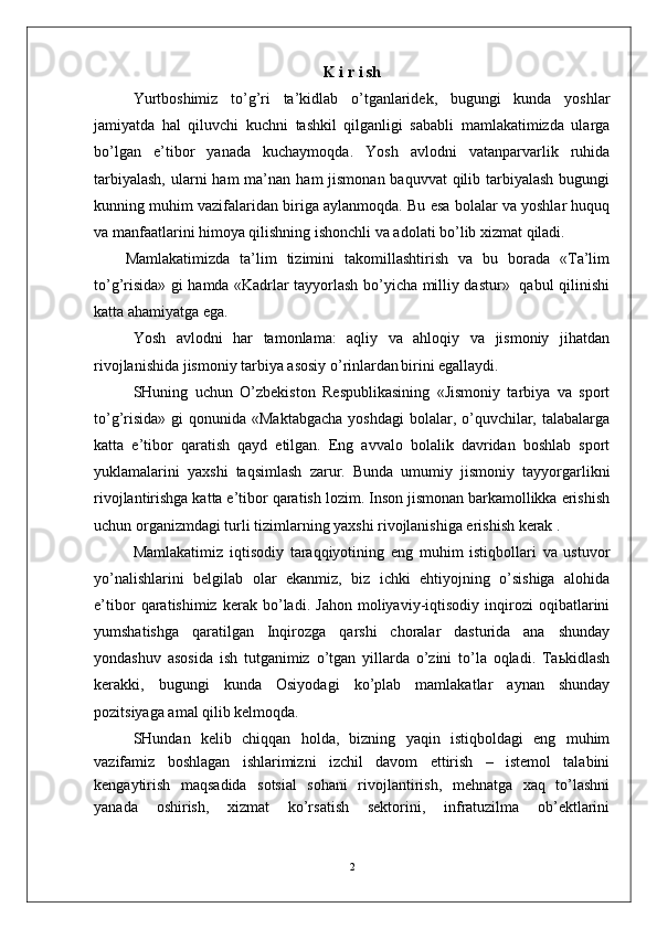K   i   r   i   sh
Yurtboshimiz   to’g’ri   ta’kidlab   o’tganlaridek,   bugungi   kunda   yoshlar
jamiyatda   hal   qiluvchi   kuchni   tashkil   qilganligi   sababli   mamlakatimizda   ularga
bo’lgan   e’tibor   yanada   kuchaymoqda.   Yosh   avlodni   vatanparvarlik   ruhida
tarbiyalash,  ularni  ham  ma’nan  ham  jismonan baquvvat  qilib tarbiyalash bugungi
kunning muhim vazifalaridan biriga aylanmoqda. Bu esa bolalar va yoshlar huquq
va manfaatlarini himoya qilishning ishonchli va adolati bo’lib xizmat qiladi.
Mamlakatimizda   ta’lim   tizimini   takomillashtirish   va   bu   borada   «Ta’lim
to’g’risida» gi hamda «Kadrlar tayyorlash bo’yicha milliy dastur»   qabul qilinishi
katta ahamiyatga ega. 
Yosh   avlodni   har   tamonlama:   aqliy   va   ahloqiy   va   jismoniy   jihatdan
rivojlanishida jismoniy tarbiya asosiy o’rinlardan
  birini egallaydi. 
SHuning   uchun   O’zbekiston   Respublikasining   «Jismoniy   tarbiya   va   sport
to’g’risida»  gi  qonunida «Maktabgacha  yoshdagi  bolalar, o’quvchilar, talabalarga
katta   e’tibor   qaratish   qayd   etilgan.   Eng   avvalo   bolalik   davridan   boshlab   sport
yuklamalarini   yaxshi   taqsimlash   zarur.   Bunda   umumiy   jismoniy   tayyorgarlikni
rivojlantirishga katta e’tibor qaratish lozim. Inson jismonan barkamollikka erishish
uchun organizmdagi turli tizimlarning yaxshi rivojlanishiga erishish kerak .
Mamlakatimiz   iqtisodiy   taraqqiyotining   eng   muhim   istiqbollari   va   ustuvor
yo’nalishlarini   belgilab   olar   ekanmiz,   biz   ichki   ehtiyojning   o’sishiga   alohida
e’tibor   qaratishimiz   kerak   bo’ladi.   Jahon   moliyaviy-iqtisodiy   inqirozi   oqibatlarini
yumshatishga   qaratilgan   Inqirozga   qarshi   choralar   dasturida   ana   shunday
yondashuv   asosida   ish   tutganimiz   o’tgan   yillarda   o’zini   to’la   oqladi.   Taьkidlash
kerakki,   bugungi   kunda   Osiyodagi   ko’plab   mamlakatlar   aynan   shunday
pozitsiyaga amal qilib kelmoqda. 
SHundan   kelib   chiqqan   holda,   bizning   yaqin   istiqboldagi   eng   muhim
vazifamiz   boshlagan   ishlarimizni   izchil   davom   ettirish   –   istemol   talabini
kengaytirish   maqsadida   sotsial   sohani   rivojlantirish,   mehnatga   xaq   to’lashni
yanada   oshirish,   xizmat   ko’rsatish   sektorini,   infratuzilma   ob’ektlarini
2 