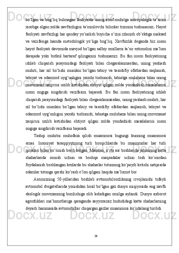 bo’lgan va bog’liq bulmagan faoliyatda uning atrof-muhitga antropologik ta’sirini
xisobga olgan xolda xavfsizligini ta’minlovchi bilimlar tizimini tushunamiz .  Hayot
faoliyati xavfsizligi   har qanday yo’nalish buyicha o’zini izlanish ob’ektiga maksad
va   vazifasiga   hamda   metodologik   yo’liga   bog’liq.   Xavfsizlik   deganda   biz   inson
hayot faoliyati davomida mavjud bo’lgan salbiy omillarni ta’sir extimolini ma’lum
darajada   yoki   butkul   bartaraf   qilinganini   tushunamiz.   Bu   fan   inson   faoliyatining
ishlab   chiqarish   jarayonidagi   faoliyati   bilan   chegaralanmasdan,   uning   yashash
muhiti,   har   xil   bo’lishi   mumkin   bo’lgan   tabiiy   va   tasodifiy   ofatlardan   saqlanish,
tabiyat va odamzod uyg’unligini yaxshi  tushunish, tabiatga mulohaza bilan uning
muvozanat zanjirini uzilib ketishidan ehtiyot qilgan xolda yondashish masalalarini
inson   ongiga   singdirish   vazifasini   bajaradi.   Bu   fan   inson   faoliyatining   ishlab
chiqarish jarayonidagi faoliyati bilan chegaralanmasdan, uning yashash muhiti, har
xil   bo’lishi   mumkin   bo’lgan   tabiiy   va   tasodifiy   ofatlardan   saqlanish,   tabiyat   va
odamzod uyg’unligini yaxshi tushunish, tabiatga mulohaza bilan uning muvozanat
zanjirini   uzilib   ketishidan   ehtiyot   qilgan   xolda   yondashish   masalalarini   inson
ongiga singdirish vazifasini bajaradi.
Tashqi   muhitni   muhofaza   qilish   muammosi   bugungi   kunning   muammosi
emas.   Insoniyat   taraqqiyotining   turli   bosqichlarida   bu   muammolar   har   turli
qirralari bilan ko’rinish berib kelgan. Masalan, o’rta asr boshlarida jahonning katta
shaharlarida   isinish   uchun   va   boshqa   maqsadalar   uchun   tosh   ko’mirdan
foydalanish boshlangan kezlarda bu shaharlar tutunning ko’payib ketishi natijasida
odamlar tutunga qarshi ko’rash e’lon qilgani haqida ma’lumot bor. 
Asrimizning   50-yillaridan   boshlab   avtomobilsozlikning   rivojlanishi   tufayli
avtomobil dvigatellarida yonishdan hosil bo’lgan gaz dunyo miqiyosida eng xavfli
ekologik  muvozanning   buzilishiga   olib  keladigan   omilga   aylandi.  Dunyo   axborot
agentliklari  ma’lumotlariga qaraganda sayyoramiz hududidagi  katta shaharlarning
deyarli hammasida avtomobillar chiqargan gazlar muammosi ko’ndalang turibdi. 
20 