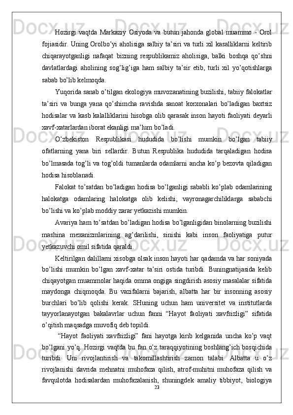 Hozirgi   vaqtda   Markaziy   Osiyoda   va   butun   jahonda   global   muammo   -   Orol
fojiasidir. Uning Orolbo’yi aholisiga salbiy ta’siri va turli xil kasalliklarni keltirib
chiqarayotganligi   nafaqat   bizning   respublikamiz   aholisiga,   balki   boshqa   qo’shni
davlatlardagi   aholining   sog’lig’iga   ham   salbiy   ta’sir   etib,   turli   xil   yo’qotishlarga
sabab bo’lib kelmoqda. 
Yuqorida sanab o’tilgan ekologiya muvozanatining buzilishi, tabiiy falokatlar
ta’siri   va   bunga   yana   qo’shimcha   ravishda   sanoat   korxonalari   bo’ladigan   baxtsiz
hodisalar va kasb kalalliklarini hisobga olib qarasak inson hayoti faoliyati deyarli
xavf-xatarlardan iborat ekanligi ma’lum bo’ladi.
O’zbekiston   Respublikasi   hududida   bo’lishi   mumkin   bo’lgan   tabiiy
ofatlarning   yana   biri   sellardir.   Butun   Respublika   hududida   tarqaladigan   hodisa
bo’lmasada tog’li va tog’oldi tumanlarda odamlarni ancha ko’p bezovta qiladigan
hodisa hisoblanadi.
Falokat to’satdan bo’ladigan hodisa bo’lganligi sababli ko’plab odamlarining
halokatga   odamlaring   halokatga   olib   kelishi,   vayronagarchiliklarga   sababchi
bo’lishi va ko’plab moddiy zarar yetkazishi mumkin.
Avariya ham to’satdan bo’ladigan hodisa bo’lganligidan binolarning buzilishi
mashina   mexanizmlarining   ag’darilishi,   sinishi   kabi   inson   faoliyatiga   putur
yetkazuvchi omil sifatida qaraldi. 
Keltirilgan dalillarni xisobga olsak inson hayoti har qadamda va har soniyada
bo’lishi   mumkin   bo’lgan   xavf-xatar   ta’siri   ostida   turibdi.   Buningnatijasida   kelib
chiqayotgan muammolar haqida omma ongiga singdirish asosiy masalalar sifatida
maydonga   chiqmoqda.   Bu   vazifalarni   bajarish,   albatta   har   bir   insonning   asosiy
burchlari   bo’lib   qolishi   kerak.   SHuning   uchun   ham   universitet   va   institutlarda
tayyorlanayotgan   bakalavrlar   uchun   fanni   “Hayot   faoliyati   xavfsizligi”   sifatida
o’qitish maqsadga muvofiq deb topildi. 
  “Hayot   faoliyati   xavfsizligi”   fani   hayotga   kirib   kelganida   uncha   ko’p   vaqt
bo’lgani  yo’q. Hozirgi vaqtda bu fan o’z taraqqiyotining boshlang’ich bosqichida
turibdi.   Uni   rivojlantirish   va   takomillashtirish   zamon   talabi.   Albatta   u   o’z
rivojlanishi   davrida   mehnatni   muhofaza   qilish,   atrof-muhitni   muhofaza   qilish   va
favqulotda   hodisalardan   muhofazalanish,   shuningdek   amaliy   tibbiyot,   biologiya
23 