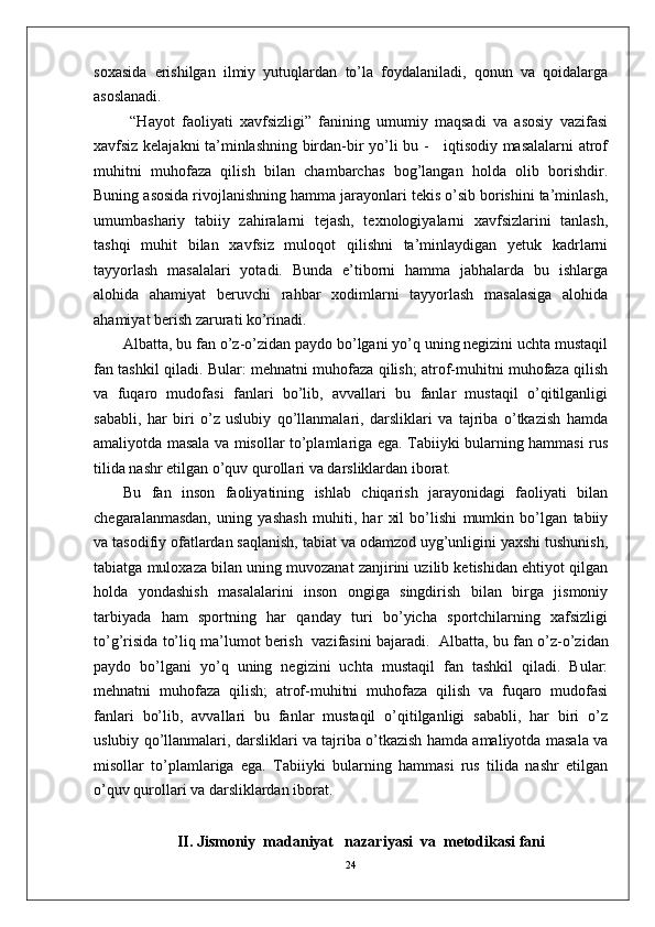 soxasida   erishilgan   ilmiy   yutuqlardan   to’la   foydalaniladi,   qonun   va   qoidalarga
asoslanadi. 
  “Hayot   faoliyati   xavfsizligi”   fanining   umumiy   maqsadi   va   asosiy   vazifasi
xavfsiz kelajakni ta’minlashning birdan-bir yo’li bu -     iqtisodiy masalalarni atrof
muhitni   muhofaza   qilish   bilan   chambarchas   bog’langan   holda   olib   borishdir.
Buning asosida rivojlanishning hamma jarayonlari tekis o’sib borishini ta’minlash,
umumbashariy   tabiiy   zahiralarni   tejash,   texnologiyalarni   xavfsizlarini   tanlash,
tashqi   muhit   bilan   xavfsiz   muloqot   qilishni   ta’minlaydigan   yetuk   kadrlarni
tayyorlash   masalalari   yotadi.   Bunda   e’tiborni   hamma   jabhalarda   bu   ishlarga
alohida   ahamiyat   beruvchi   rahbar   xodimlarni   tayyorlash   masalasiga   alohida
ahamiyat berish zarurati ko’rinadi. 
Albatta, bu fan o’z-o’zidan paydo bo’lgani yo’q uning negizini uchta mustaqil
fan tashkil qiladi. Bular: mehnatni muhofaza qilish; atrof-muhitni muhofaza qilish
va   fuqaro   mudofasi   fanlari   bo’lib,   avvallari   bu   fanlar   mustaqil   o’qitilganligi
sababli,   har   biri   o’z   uslubiy   qo’llanmalari,   darsliklari   va   tajriba   o’tkazish   hamda
amaliyotda masala va misollar to’plamlariga ega. Tabiiyki bularning hammasi rus
tilida nashr etilgan o’quv qurollari va darsliklardan iborat.
Bu   fan   inson   faoliyatining   ishlab   chiqarish   jarayonidagi   faoliyati   bilan
chegaralanmasdan,   uning   yashash   muhiti,   har   xil   bo’lishi   mumkin   bo’lgan   tabiiy
va tasodifiy ofatlardan saqlanish, tabiat va odamzod uyg’unligini yaxshi tushunish,
tabiatga muloxaza bilan uning muvozanat zanjirini uzilib ketishidan ehtiyot qilgan
holda   yondashish   masalalarini   inson   ongiga   singdirish   bilan   birga   jismoniy
tarbiyada   ham   sportning   har   qanday   turi   bo’yicha   sportchilarning   xafsizligi
to’g’risida to’liq ma’lumot berish  vazifasini bajaradi.     Albatta, bu fan o’z-o’zidan
paydo   bo’lgani   yo’q   uning   negizini   uchta   mustaqil   fan   tashkil   qiladi.   Bular:
mehnatni   muhofaza   qilish;   atrof-muhitni   muhofaza   qilish   va   fuqaro   mudofasi
fanlari   bo’lib,   avvallari   bu   fanlar   mustaqil   o’qitilganligi   sababli,   har   biri   o’z
uslubiy qo’llanmalari, darsliklari va tajriba o’tkazish hamda amaliyotda masala va
misollar   to’plamlariga   ega.   Tabiiyki   bularning   hammasi   rus   tilida   nashr   etilgan
o’quv qurollari va darsliklardan iborat.
II.  Jismoniy  madaniyat   nazariyasi  va  metodikasi fani
24 
