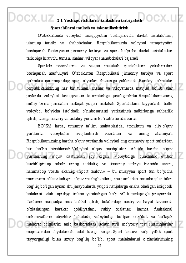 2.1  Yosh sportchilarni  tanlash va tarbiyalash
  Sportchilarni tanlash va takomillashtirish 
O’zbekistonda   voleybol   taraqqiyotini   boshqaruvchi   davlat   tashkilotlari,
ularning   tarkibi   va   shahobchalari   Respublikamizda   voleybol   taraqqiyotini
boshqarish   funksiyasini   jismoniy   tarbiya   va   sport   bo’yicha   davlat   tashkilotlari
tarkibiga kiruvchi tuman, shahar, viloyat shahobchalari bajaradi.
Sportchi   rezervlarini   va   yuqori   malakali   sportchilarni   yetishtirishni
boshqarish   mas’uliyati   O’zbekiston   Respublikasi   jismoniy   tarbiya   va   sport
qo’mitasi   qaramog’idagi   sport   o’yinlari   shubasiga   yuklanadi.   Bunday   qo’mitalar
respublikamizning   har   bir   tuman,   shahar   va   viloyatlarda   mavjud   bo’lib,   ular
joylarda   voleybol   taraqqiyotini   ta’minlashga   javobgardirlar.Respublikamizning
milliy   terma   jamoalari   nafaqat   yuqori   malakali   Sportchilarni   tayyorlash,   balki
voleybol   bo’yicha   iste’dodli   o’rinbosarlarni   yetishtirish   tadbirlariga   rahbarlik
qilish, ularga nazariy va uslubiy yordam ko’rsatib turishi zarur.
BO’SM   larda,   umumiy   ta’lim   maktablarida,   texnikum   va   oliy o’quv
yurtlarida   voleybolni   rivojlantirish   vazifalari   va   uning   ahamiyati
Respublikamizning barcha o’quv yurtlarida voleybol eng ommaviy sport turlaridan
biri   bo’lib   hisoblanadi.Voleybol   o’quv   mashg’uloti   sifatida   barcha   o’quv
yurtlarining   o’quv   dasturidan   joy   olgan.   Voleybolga   bunchalik   e’tibor
kuchliligining   sababi   uning   soddaligi   va   jismoniy   tarbiya   tizimida   arzon,
hammabop   vosita   ekanligi.«Sport   tanlovi»   –   bu   muayyan   sport   turi   bo’yicha
muntazam   o’tkaziladigan   o’quv   mashg’ulotlari,   shu   jumladan   musobaqalar   bilan
bog’liq bo’lgan aynan shu jarayonlarda yuqori natijalarga erisha oladigan istiqbolli
bolalarni   izlab   topishga   imkon   yaratadigan   ko’p   yillik   pedagogik   jarayonidir.
Tanlovni   maqsadga   mos   tashkil   qilish,   bolalardagi   nasliy   va   hayot   davomida
o’zlashtirgan   harakat   qobiliyatlari,   ruhiy   xislatlari   hamda   funksional
imkoniyatlarni   obyektiv   baholash,   voleybolga   bo’lgan   iste’dod   va   bo’lajak
mahorat   belgilarini   aniq   bashoratlash   uchun   turli   me’yoriy   test   (mashqlar)lar
majmuasidan   foydalanish   odat   tusiga   kirgan.Sport   tanlovi   ko’p   yillik   sport
tayyorgarligi   bilan   uzviy   bog’liq   bo’lib,   sport   malakalarini   o’zlashtirishning
25 