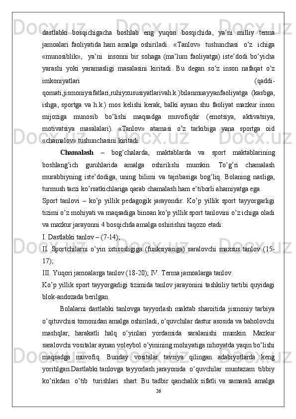 dastlabki   bosqichigacha   boshlab   eng   yuqori   bosqichida,   ya’ni   milliy   terma
jamoalari   faoliyatida   ham   amalga   oshiriladi.     «Tanlov»     tushunchasi     o’z     ichiga
«munosiblik»,     ya’ni     insonni   bir   sohaga   (ma’lum   faoliyatga)   iste’dodi   bo’yicha
yarashi   yoki   yaramasligi   masalasini   kiritadi.   Bu   degan   so’z   inson   nafaqat   o’z
imkoniyatlari   (qaddi-
qomati,jismoniysifatlari,ruhiyxususiyatlarivah.k.)bilanmuayyanfaoliyatga   (kasbga,
ishga,   sportga   va   h.k.)   mos   kelishi   kerak,   balki   aynan   shu   faoliyat   mazkur   inson
mijoziga   munosib   bo’lishi   maqsadga   muvofiqdir   (emotsiya,   aktivatsiya,
motivatsiya   masalalari).   «Tanlov»   atamasi   o’z   tarkibiga   yana   sportga   oid
«chamalov» tushunchasini kiritadi.
Chamalash   –   bog’chalarda,   maktablarda   va   sport   maktablarining
boshlang’ich   guruhlarida   amalga   oshirilishi   mumkin.   To’g’ri   chamalash
murabbiyning   iste’dodiga,   uning   bilimi   va   tajribasiga   bog’liq.   Bolaning   nasliga,
turmush tarzi ko’rsatkichlariga qarab chamalash ham e’tiborli ahamiyatga ega.
Sport   tanlovi   –   ko’p   yillik   pedagogik   jarayondir.   Ko’p   yillik   sport   tayyorgarligi
tizimi o’z mohiyati va maqsadiga binoan ko’p yillik sport tanlovini o’z ichiga oladi
va mazkur jarayonni 4 bosqichda amalga oshirishni taqozo etadi:
I. Dastlabki tanlov – (7-14);
II.   Sportchilarni   o’yin   ixtisosligiga   (funksiyasiga)   saralovchi   maxsus   tanlov   (15-
17);
III. Yuqori jamoalarga tanlov (18-20); IV. Terma jamoalarga tanlov.
Ko’p yillik sport tayyorgarligi tizimida tanlov jarayonini tashkiliy tartibi quyidagi
blok-andozada berilgan.
Bolalarni   dastlabki   tanlovga   tayyorlash   maktab   sharoitida   jismoniy   tarbiya
o’qituvchisi tomonidan amalga oshiriladi, o’quvchilar dastur asosida va baholovchi
mashqlar,   harakatli   halq   o’yinlari   yordamida   saralanishi   mumkin.   Mazkur
saralovchi vositalar aynan voleybol o’yinining mohiyatiga nihoyatda yaqin bo’lishi
maqsadga   muvofiq.   Bunday   vositalar   tavsiya   qilingan   adabiyotlarda   keng
yoritilgan.Dastlabki tanlovga tayyorlash jarayonida  o’quvchilar  muntazam  tibbiy
ko’rikdan     o’tib     turishlari     shart.   Bu   tadbir   qanchalik   sifatli   va   samarali   amalga
26 
