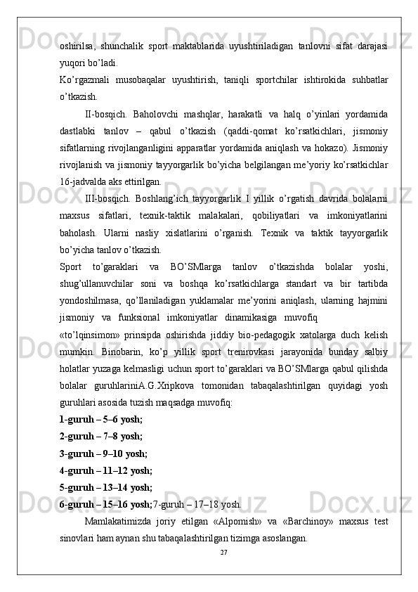 oshirilsa,   shunchalik   sport   maktablarida   uyushtiriladigan   tanlovni   sifat   darajasi
yuqori bo’ladi.
Ko’rgazmali   musobaqalar   uyushtirish,   taniqli   sportchilar   ishtirokida   suhbatlar
o’tkazish.
II-bosqich.   Baholovchi   mashqlar,   harakatli   va   halq   o’yinlari   yordamida
dastlabki   tanlov   –   qabul   o’tkazish   (qaddi-qomat   ko’rsatkichlari,   jismoniy
sifatlarning   rivojlanganligini   apparatlar   yordamida   aniqlash   va   hokazo).   Jismoniy
rivojlanish va jismoniy tayyorgarlik bo’yicha belgilangan me’yoriy ko’rsatkichlar
16-jadvalda aks ettirilgan.
III-bosqich.   Boshlang’ich   tayyorgarlik   I   yillik   o’rgatish   davrida   bolalarni
maxsus   sifatlari,   texnik-taktik   malakalari,   qobiliyatlari   va   imkoniyatlarini
baholash.   Ularni   nasliy   xislatlarini   o’rganish.   Texnik   va   taktik   tayyorgarlik
bo’yicha tanlov o’tkazish.
Sport   to’garaklari   va   BO’SMlarga   tanlov   o’tkazishda   bolalar   yoshi,
shug’ullanuvchilar   soni   va   boshqa   ko’rsatkichlarga   standart   va   bir   tartibda
yondoshilmasa,   qo’llaniladigan   yuklamalar   me’yorini   aniqlash,   ularning   hajmini
jismoniy   va   funksional   imkoniyatlar   dinamikasiga   muvofiq
«to’lqinsimon»   prinsipda   oshirishda   jiddiy   bio-pedagogik   xatolarga   duch   kelish
mumkin.   Binobarin,   ko’p   yillik   sport   trenirovkasi   jarayonida   bunday   salbiy
holatlar yuzaga kelmasligi uchun sport to’garaklari va BO’SMlarga qabul qilishda
bolalar   guruhlariniA.G.Xripkova   tomonidan   tabaqalashtirilgan   quyidagi   yosh
guruhlari asosida tuzish maqsadga muvofiq:
1-guruh – 5–6 yosh;
2-guruh – 7–8 yosh;
3-guruh – 9–10 yosh;
4-guruh – 11–12 yosh;
5-guruh – 13–14 yosh;
6-guruh – 15–16 yosh; 7-guruh – 17–18 yosh.
Mamlakatimizda   joriy   etilgan   «Alpomish»   va   «Barchinoy»   maxsus   test
sinovlari ham aynan shu tabaqalashtirilgan tizimga asoslangan.
27 