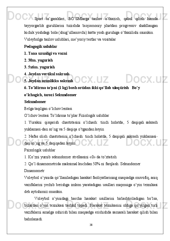 Sport   to’garaklari,   BO’SMlarga   tanlov   o’tkazish,   qabul   qilish   hamda
tayyorgarlik   guruhlarini   tuzishda   biojismoniy   jihatdan   progressiv   shakllangan
kichik yoshdagi bola (shug’ullanuvchi) katta yosh guruhiga o’tkazilishi mumkin.
Voleybolga tanlov uslublari, me’yoriy testlar va vositalar
Pedagogik uslublar
1. Tana uzunligi va vazni
2. 30m. yugurish
3. 5x6m. yugurish
4. Joydan vertikal sakrash
5. Joydan uzunlikka sakrash   
6. To’ldirma to’pni (1 kg) bosh ortidan ikki qo’llab uloqtirish   Bo’y 
o’lchagich, tarozi Sekundomer
Sekundomer
Belga taqilgan o’lchov lentasi
O’lchov lentasi To’ldirma to’plar Fiziologik uslublar
1. Yurakni   qisqarish   chastotasini    o’lchash:    tinch   holatda,   5   daqiqali sakrash
yuklamasi-dan so’ng va 5 daqiqa o’tgandan keyin
2.  Nafas   olish   chastotasini   o’lchash:   tinch   holatda,   5  daqiqali   sakrash   yuklamasi-
dan so’ng va 5 daqiqadan keyin
Psixologik uslublar
1. Ko’zni yumib sekundomer strelkasini «0» da to’xtatish
2. Qo’l dinamometrida maksimal kuchdan 50% ni farqlash. Sekundomer
Dinamometr
Voleybol o’yinida qo’llaniladigan harakat faoliyatlarining maqsadga muvofiq, aniq
vazifalarini  yechib   berishga   imkon  yaratadigan   usullari   majmuiga  o’yin  texnikasi
deb aytishimiz mumkin.
Voleybol   o’yinidagi   barcha   harakat   usullarini   birlashtiriladigan   bo’lsa,
bulardan   o’yin  texnikasi   tashkil  topadi.  Harakat  texnikasini   oldiga  qo’yilgan  turli
vazifalarni amalga oshirish bilan maqsadga erishishda samarali harakat qilish bilan
baholanadi. 
28 
