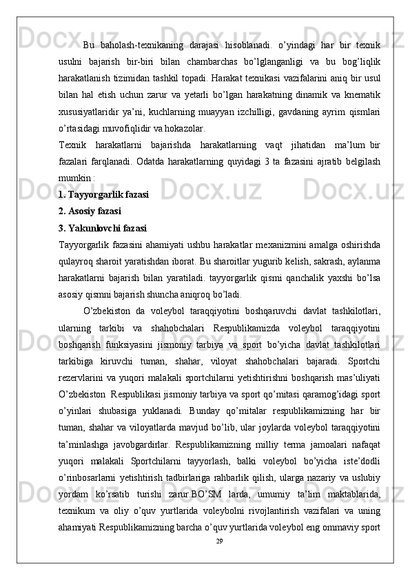 Bu   baholash-texnikaning   darajasi   hisoblanadi.   o’yindagi   har   bir   texnik
usulni   bajarish   bir-biri   bilan   chambarchas   bo’lglanganligi   va   bu   bog’liqlik
harakatlanish tizimidan tashkil  topadi. Harakat  texnikasi  vazifalarini aniq bir usul
bilan   hal   etish   uchun   zarur   va   yetarli   bo’lgan   harakatning   dinamik   va   knematik
xususiyatlaridir   ya’ni,   kuchlarning   muayyan   izchilligi,   gavdaning   ayrim   qismlari
o’rtasidagi muvofiqlidir va hokazolar.
Texnik     harakatlarni     bajarishda     harakatlarning     vaqt     jihatidan     ma’lum   bir
fazalari   farqlanadi.   Odatda   harakatlarning   quyidagi   3   ta   fazasini   ajratib   belgilash
mumkin :
1. Tayyorgarlik fazasi
2. Asosiy fazasi
3. Yakunlovchi fazasi
Tayyorgarlik  fazasini   ahamiyati   ushbu   harakatlar   mexanizmini   amalga   oshirishda
qulayroq sharoit yaratishdan iborat. Bu sharoitlar yugurib kelish, sakrash, aylanma
harakatlarni   bajarish   bilan   yaratiladi.   tayyorgarlik   qismi   qanchalik   yaxshi   bo’lsa
asosiy qismni bajarish shuncha aniqroq bo’ladi.
O’zbekiston   da   voleybol   taraqqiyotini   boshqaruvchi   davlat   tashkilotlari,
ularning   tarkibi   va   shahobchalari   Respublikamizda   voleybol   taraqqiyotini
boshqarish   funksiyasini   jismoniy   tarbiya   va   sport   bo’yicha   davlat   tashkilotlari
tarkibiga   kiruvchi   tuman,   shahar,   viloyat   shahobchalari   bajaradi.   Sportchi
rezervlarini   va   yuqori   malakali   sportchilarni   yetishtirishni   boshqarish   mas’uliyati
O’zbekiston  Respublikasi jismoniy tarbiya va sport qo’mitasi qaramog’idagi sport
o’yinlari   shubasiga   yuklanadi.   Bunday   qo’mitalar   respublikamizning   har   bir
tuman,  shahar   va   viloyatlarda   mavjud   bo’lib,   ular   joylarda   voleybol   taraqqiyotini
ta’minlashga   javobgardirlar.   Respublikamizning   milliy   terma   jamoalari   nafaqat
yuqori   malakali   Sportchilarni   tayyorlash,   balki   voleybol   bo’yicha   iste’dodli
o’rinbosarlarni   yetishtirish   tadbirlariga   rahbarlik   qilish,   ularga   nazariy   va   uslubiy
yordam   ko’rsatib   turishi   zarur.BO’SM   larda,   umumiy   ta’lim   maktablarida,
texnikum   va   oliy   o’quv   yurtlarida   voleybolni   rivojlantirish   vazifalari   va   uning
ahamiyati Respublikamizning barcha o’quv yurtlarida voleybol eng ommaviy sport
29 