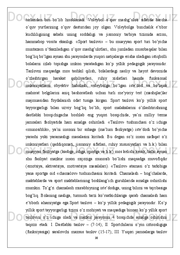 turlaridan   biri   bo’lib   hisoblanadi.   Voleybol   o’quv   mashg’uloti   sifatida   barcha
o’quv   yurtlarining   o’quv   dasturidan   joy   olgan.   Voleybolga   bunchalik   e’tibor
kuchliligining   sababi   uning   soddaligi   va   jismoniy   tarbiya   tizimida   arzon,
hammabop   vosita   ekanligi.   «Sport   tanlovi»   –   bu   muayyan   sport   turi   bo’yicha
muntazam   o’tkaziladigan   o’quv   mashg’ulotlari,   shu   jumladan   musobaqalar   bilan
bog’liq bo’lgan aynan shu jarayonlarda yuqori natijalarga erisha oladigan istiqbolli
bolalarni   izlab   topishga   imkon   yaratadigan   ko’p   yillik   pedagogik   jarayonidir.
Tanlovni   maqsadga   mos   tashkil   qilish,   bolalardagi   nasliy   va   hayot   davomida
o’zlashtirgan   harakat   qobiliyatlari,   ruhiy   xislatlari   hamda   funksional
imkoniyatlarni   obyektiv   baholash,   voleybolga   bo’lgan   iste’dod   va   bo’lajak
mahorat   belgilarini   aniq   bashoratlash   uchun   turli   me’yoriy   test   (mashqlar)lar
majmuasidan   foydalanish   odat   tusiga   kirgan.   Sport   tanlovi   ko’p   yillik   sport
tayyorgarligi   bilan   uzviy   bog’liq   bo’lib,   sport   malakalarini   o’zlashtirishning
dastlabki   bosqichigacha   boshlab   eng   yuqori   bosqichida,   ya’ni   milliy   terma
jamoalari   faoliyatida   ham   amalga   oshiriladi.   «Tanlov»   tushunchasi   o’z   ichiga
«munosiblik»,   ya’ni   insonni   bir   sohaga   (ma’lum   faoliyatga)   iste’dodi   bo’yicha
yarashi   yoki   yaramasligi   masalasini   kiritadi.   Bu   degan   so’z   inson   nafaqat   o’z
imkoniyatlari   (qaddiqomati,   jismoniy   sifatlari,   ruhiy   xususiyatlari   va   h.k.)   bilan
muayyan faoliyatga (kasbga, ishga, sportga va h.k.) mos kelishi kerak, balki aynan
shu   faoliyat   mazkur   inson   mijoziga   munosib   bo’lishi   maqsadga   muvofiqdir
(emotsiya,   aktivatsiya,   motivatsiya   masalalari).   «Tanlov»   atamasi   o’z   tarkibiga
yana   sportga   oid   «chamalov»   tushunchasini   kiritadi.   Chamalash   –   bog’chalarda,
maktablarda   va   sport   maktablarining   boshlang’ich   guruhlarida   amalga   oshirilishi
mumkin. To’g’ri chamalash murabbiyning iste’dodiga, uning bilimi va tajribasiga
bog’liq.   Bolaning   nasliga,   turmush   tarzi   ko’rsatkichlariga   qarab   chamalash   ham
e’tiborli   ahamiyatga   ega.Sport   tanlovi   –   ko’p   yillik   pedagogik   jarayondir.   Ko’p
yillik sport tayyorgarligi tizimi o’z mohiyati va maqsadiga binoan ko’p yillik sport
tanlovini   o’z   ichiga   oladi   va   mazkur   jarayonni   4   bosqichda   amalga   oshirishni
taqozo   etadi:   I.   Dastlabki   tanlov   –   (7-14);   II.   Sportchilarni   o’yin   ixtisosligiga
(funksiyasiga)   saralovchi   maxsus   tanlov   (15-17);   III.   Yuqori   jamoalarga   tanlov
30 