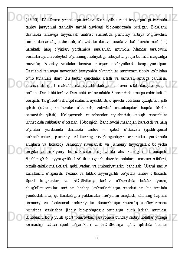 (18-20);   IV.   Terma   jamoalarga   tanlov.   Ko’p   yillik   sport   tayyorgarligi   tizimida
tanlov   jarayonini   tashkiliy   tartibi   quyidagi   blok-andozada   berilgan.   Bolalarni
dastlabki   tanlovga   tayyorlash   maktab   sharoitida   jismoniy   tarbiya   o’qituvchisi
tomonidan   amalga   oshiriladi,   o’quvchilar   dastur   asosida   va   baholovchi   mashqlar,
harakatli   halq   o’yinlari   yordamida   saralanishi   mumkin.   Mazkur   saralovchi
vositalar aynan voleybol o’yinining mohiyatiga nihoyatda yaqin bo’lishi maqsadga
muvofiq.   Bunday   vositalar   tavsiya   qilingan   adabiyotlarda   keng   yoritilgan.
Dastlabki   tanlovga   tayyorlash   jarayonida   o’quvchilar   muntazam   tibbiy   ko’rikdan
o’tib   turishlari   shart.   Bu   tadbir   qanchalik   sifatli   va   samarali   amalga   oshirilsa,
shunchalik   sport   maktablarida   uyushtiriladigan   tanlovni   sifat   darajasi   yuqori
bo’ladi. Dastlabki tanlov. Dastlabki tanlov odatda 3 bosqichda amalga oshiriladi. I-
bosqich. Targ’ibot-tashviqot ishlarini uyushtirib, o’quvchi bolalarni qiziqtirish, jalb
qilish   (suhbat,   ma’ruzalar   o’tkazish,   voleybol   musobaqalari   haqida   filmlar
namoyish   qilish).   Ko’rgazmali   musobaqalar   uyushtirish,   taniqli   sportchilar
ishtirokida suhbatlar o’tkazish. II-bosqich. Baholovchi mashqlar, harakatli va halq
o’yinlari   yordamida   dastlabki   tanlov   –   qabul   o’tkazish   (qaddi-qomat
ko’rsatkichlari,   jismoniy   sifatlarning   rivojlanganligini   apparatlar   yordamida
aniqlash   va   hokazo).   Jismoniy   rivojlanish   va   jismoniy   tayyorgarlik   bo’yicha
belgilangan   me’yoriy   ko’rsatkichlar   16-jadvalda   aks   ettirilgan.   III-bosqich.
Boshlang’ich   tayyorgarlik   I   yillik   o’rgatish   davrida   bolalarni   maxsus   sifatlari,
texnik-taktik   malakalari,   qobiliyatlari   va   imkoniyatlarini   baholash.   Ularni   nasliy
xislatlarini   o’rganish.   Texnik   va   taktik   tayyorgarlik   bo’yicha   tanlov   o’tkazish.
Sport   to’garaklari   va   BO’SMlarga   tanlov   o’tkazishda   bolalar   yoshi,
shug’ullanuvchilar   soni   va   boshqa   ko’rsatkichlarga   standart   va   bir   tartibda
yondoshilmasa,   qo’llaniladigan   yuklamalar   me’yorini   aniqlash,   ularning   hajmini
jismoniy   va   funksional   imkoniyatlar   dinamikasiga   muvofiq   «to’lqinsimon»
prinsipda   oshirishda   jiddiy   bio-pedagogik   xatolarga   duch   kelish   mumkin.
Binobarin, ko’p yillik sport trenirovkasi jarayonida bunday salbiy holatlar yuzaga
kelmasligi   uchun   sport   to’garaklari   va   BO’SMlarga   qabul   qilishda   bolalar
31 