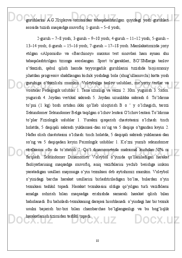 guruhlarini   A.G.Xripkova   tomonidan   tabaqalashtirilgan   quyidagi   yosh   guruhlari
asosida tuzish maqsadga muvofiq: 1-guruh – 5–6 yosh; 
2-guruh – 7–8 yosh; 3-guruh – 9–10 yosh; 4-guruh – 11–12 yosh; 5-guruh –
13–14 yosh; 6-guruh – 15–16 yosh; 7-guruh – 17–18 yosh. Mamlakatimizda joriy
etilgan   «Alpomish»   va   «Barchinoy»   maxsus   test   sinovlari   ham   aynan   shu
tabaqalashtirilgan   tizimga   asoslangan.   Sport   to’garaklari,   BO’SMlarga   tanlov
o’tkazish,   qabul   qilish   hamda   tayyorgarlik   guruhlarini   tuzishda   biojismoniy
jihatdan progressiv shakllangan kichik yoshdagi bola (shug’ullanuvchi) katta yosh
guruhiga   o’tkazilishi   mumkin.   Voleybolga   tanlov   uslublari,   me’yoriy   testlar   va
vositalar Pedagogik uslublar 1. Tana uzunligi va vazni 2. 30m. yugurish 3. 5x6m.
yugurish   4.   Joydan   vertikal   sakrash   5.   Joydan   uzunlikka   sakrash   6.   To’ldirma
to’pni   (1   kg)   bosh   ortidan   ikki   qo’llab   uloqtirish   B   o   ‘   y   o’lchagich,   tarozi
Sekundomer Sekundomer Belga taqilgan o’lchov lentasi O’lchov lentasi To’ldirma
to’plar   Fiziologik   uslublar   1.   Yurakni   qisqarish   chastotasini   o’lchash:   tinch
holatda,   5   daqiqali   sakrash   yuklamasi-dan   so’ng   va   5   daqiqa   o’tgandan   keyin   2.
Nafas olish chastotasini o’lchash: tinch holatda, 5 daqiqali sakrash yuklamasi-dan
so’ng   va   5   daqiqadan   keyin   Psixologik   uslublar   1.   Ko’zni   yumib   sekundomer
strelkasini   «0»   da   to’xtatish   2.   Qo’l   dinamometrida   maksimal   kuchdan   50%   ni
farqlash.   Sekundomer   Dinamometr   Voleybol   o’yinida   qo’llaniladigan   harakat
faoliyatlarining   maqsadga   muvofiq,   aniq   vazifalarini   yechib   berishga   imkon
yaratadigan   usullari   majmuiga   o’yin   texnikasi   deb   aytishimiz   mumkin.   Voleybol
o’yinidagi   barcha   harakat   usullarini   birlashtiriladigan   bo’lsa,   bulardan   o’yin
texnikasi   tashkil   topadi.   Harakat   texnikasini   oldiga   qo’yilgan   turli   vazifalarni
amalga   oshirish   bilan   maqsadga   erishishda   samarali   harakat   qilish   bilan
baholanadi. Bu baholash-texnikaning darajasi hisoblanadi. o’yindagi har bir texnik
usulni   bajarish   bir-biri   bilan   chambarchas   bo’lglanganligi   va   bu   bog’liqlik
harakatlanish tizimidan tashkil topadi. 
32 