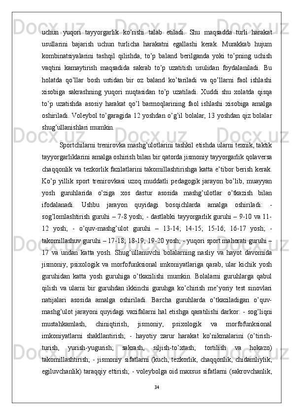 uchun   yuqori   tayyorgarlik   ko’rishi   talab   etiladi.   Shu   maqsadda   turli   harakat
usullarini   bajarish   uchun   turlicha   harakatni   egallashi   kerak.   Murakkab   hujum
kombinatsiyalarini   tashqil   qilishda,   to’p   baland   berilganda   yoki   to’pning   uchish
vaqtini   kamaytirish   maqsadida   sakrab   to’p   uzatitish   usulidan   foydalaniladi.   Bu
holatda   qo’llar   bosh   ustidan   bir   oz   baland   ko’tariladi   va   qo’llarni   faol   ishlashi
xisobiga   sakrashning   yuqori   nuqtasidan   to’p   uzatiladi.   Xuddi   shu   xolatda   qisqa
to’p   uzatishda   asosiy   harakat   qo’l   barmoqlarining   faol   ishlashi   xisobiga   amalga
oshiriladi. Voleybol to’garagida 12 yoshdan o’g’il bolalar, 13 yoshdan qiz bolalar
shug’ullanishlari mumkin. 
Sportchilarni trenirovka mashg’ulotlarini tashkil etishda ularni texnik, taktik
tayyorgarliklarini amalga oshirish bilan bir qatorda jismoniy tayyorgarlik qolaversa
chaqqonlik va tezkorlik fazilatlarini takomillashtirishga katta e’tibor berish kerak.
Ko’p   yillik   sport   trenirovkasi   uzoq   muddatli   pedagogik   jarayon   bo’lib,   muayyan
yosh   guruhlarida   o’ziga   xos   dastur   asosida   mashg’ulotlar   o’tkazish   bilan
ifodalanadi.   Ushbu   jarayon   quyidagi   bosqichlarda   amalga   oshiriladi:   -
sog’lomlashtirish guruhi – 7-8 yosh; - dastlabki tayyorgarlik guruhi – 9-10 va 11-
12   yosh;   -   o’quv-mashg’ulot   guruhi   –   13-14;   14-15;   15-16;   16-17   yosh;   -
takomillashuv guruhi – 17-18; 18-19; 19-20 yosh; - yuqori sport mahorati guruhi –
17   va   undan   katta   yosh.   Shug’ullanuvchi   bolalarning   nasliy   va   hayot   davomida
jismoniy,   psixologik   va   morfofunksional   imkoniyatlariga   qarab,   ular   kichik   yosh
guruhidan   katta   yosh   guruhiga   o’tkazilishi   mumkin.   Bolalarni   guruhlarga   qabul
qilish   va   ularni   bir   guruhdan   ikkinchi   guruhga   ko’chirish   me’yoriy   test   sinovlari
natijalari   asosida   amalga   oshiriladi.   Barcha   guruhlarda   o’tkaziladigan   o’quv-
mashg’ulot jarayoni  quyidagi  vazifalarni hal etishga qaratilishi  darkor: - sog’liqni
mustahkamlash,   chiniqtirish,   jismoniy,   psixologik   va   morfofunksional
imkoniyatlarni   shakllantirish;   -   hayotiy   zarur   harakat   ko’nikmalarini   (o’tirish-
turish,   yurish-yugurish;   sakrash,   siljish-to’xtash;   tortilish   va   hokazo)
takomillashtirish;   -   jismoniy   sifatlarni   (kuch,   tezkorlik,   chaqqonlik,   chidamliylik,
egiluvchanlik) taraqqiy ettirish; - voleybolga oid maxsus sifatlarni (sakrovchanlik,
34 