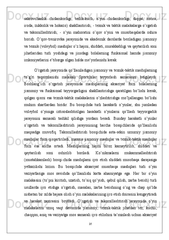 sakrovchanlik   chidamkorligi,   tezlik-kuch,   o’yin   chidamkorligi,   diqqat,   xotira,
iroda, zukkolik va hokazo) shakllantirish; - texnik va taktik malakalarga o’rgatish
va   takomillashtirish;   -   o’yin   mahoratini   o’quv   o’yini   va   musobaqalarda   oshira
borish.   O’quv-trenirovka   jarayonida   va   akademik   darslarda   beriladigan   jismoniy
va texnik (voleybol) mashqlar o’z hajmi, shiddati, murakkabligi va qaytarilish soni
jihatlaridan   turli   yoshdagi   va   jinsdagi   bolalarning   funksional   hamda   jismoniy
imkoniyatlarini e’tiborga olgan holda me’yorlanishi kerak. 
O’rgatish jarayonida qo’llaniladigan jismoniy va texnik-taktik mashqlarning
to’g’ri   taqsimlanishi   malakali   Sportchilar   tayyorlash   samarasini   belgilaydi.
Boshlang’ich   o’rgatish   jarayonida   mashqlarning   aksariyat   foizi   bolalarning
jismoniy   va   funksional   tayyorgarligini   shakllantirishga   qaratilgan   bo’lishi   kerak,
qolgan   qismi   esa   texnik-taktik   malakalarini   o’zlashtirishga   mo’ljallangan   bo’lishi
muhim   shartlardan   biridir.   Bu   bosqichda   turli   harakatli   o’yinlar,   shu   jumladan
voleybol   o’yiniga   ixtisoslashtirilgan   harakatli   o’yinlarni   qo’llash   tayyorgarlik
jarayonini   samarali   tashkil   qilishga   yordam   beradi.   Bunday   harakatli   o’yinlar
o’rgatish   va   takomillashtirish   jarayonining   barcha   bosqichlarida   qo’llanilishi
maqsadga   muvofiq.   Takomillashtirish   bosqichida   asta-sekin   umumiy   jismoniy
mashqlar foizi qisqartiriladi, maxsus jismoniy mashqlar va texnik-taktik mashqlar
foizi   esa   ancha   ortadi.   Mashqlarning   hajmi   biroz   kamaytirilib,   shiddati   va
qaytarilish   soni   oshirilib   boriladi.   Ko’nikmalarni   mukammallashtirish
(mustahkamlash)   bosqi-chida   mashqlarni   ijro   etish   shiddati   musobaqa   darajasiga
yetkazilishi   lozim.   Bu   bosqichda   aksariyat   musobaqa   mashqlari   turli   o’yin
vaziyatlariga   mos   ravishda   qo’llanilishi   katta   ahamiyatga   ega.   Har   bir   o’yin
malakasini (to’pni kiritish, uzatish, to’siq qo’yish, qabul qilish, zarba berish) turli
usullarda   ijro   etishga   o’rgatish,   masalan,   zarba   berishning   o’ng   va   chap   qo’lda
nisbatan bir xilda bajara olish o’yin malakalarining ijro etish doirasini kengaytiradi
va   harakat   zaxirasini   boyitadi.   O’rgatish   va   takomillashtirish   jarayonida   o’yin
malakalarini   uzoq   vaqt   davomida   jismoniy,   texnik-taktik   jihatdan   tez,   kuchli,
chaqqon, aniq va vaziyatga mos samarali ijro etilishini ta’minlash uchun aksariyat
35 