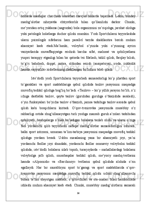 hollarda   mashqlar   charchash   asoratlari   mavjud   hollarda   bajariladi.   Lekin,   bunday
mashg’ulotlar   nihoyatda   ehtiyotkorlik   bilan   qo’llanilishi   darkor.   Chunki,
me’yoridan ortiq yuklama (nagruzka) bola organizmini zo’riqishga, jarohat olishga
yoki patologik holatlarga duchor qilishi mumkin. Yosh Sportchilarni tayyorlashda
ularni   psixologik   sifatlarini   ham   parallel   tarzda   shakllantira   borish   muhim
ahamiyat   kasb   etadi.Ma’lumki,   voleybol   o’yinida   yoki   o’yinning   ayrim
vaziyatlarida   muvaffaqiyatga   erishish   barcha   sifat,   mahorat   va   qobiliyatlarni
yuqori taraqqiy etganligi bilan bir qatorda tez fikrlash, tahlil qilish, farqlay bilish,
to’g’ri   baholash,   diqqat,   xotira,   oldindan   sezish   (ansipatsiya),   iroda,   zukkolik
hamda «ayyorlik» xislatlarining shakllangan bo’lishini talab qiladi.
  Iste’dodli   yosh   Sportchilarni   tayyorlash   samaradorligi   ko’p   jihatdan   sport
to’garaklari   va   sport   maktablariga   qabul   qilishda   tanlov   jarayonini   maqsadga
muvofiq tashkil qilishga bog’liq bo’ladi. «Tanlov» – ko’p yillik jarayon bo’lib, o’z
ichiga   dastlabki   tanlov,   qayta   tanlov   (guruhdan   guruhga   o’tkazishda   saralash),
o’yin funksiyalari bo’yicha tanlov o’tkazish, jamoa tarkibiga tanlov asosida qabul
qilish   kabi   bosqichlarni   kiritadi.   O’quv-trenirovka   jarayonida   murabbiy   o’z
rahbarligi ostida shug’ullanayotgan turli yoshga mansub guruh a’zolari tarkibidan
qobiliyatli,   boshqalarga   o’rnak   bo’ladigan   bolalarni   tanlab   olishi   va   ularni   o’ziga
faol   yordamchi   qilib   tayyorlashi   nafaqat   mashg’ulotlar   samaradorligini   oshiradi,
balki sport intizomi, umuman ta’lim-tarbiya jarayonini maqsadga muvofiq tashkil
qilishga   yordam   beradi.   Ushbu   masalaning   yana   bir   ahamiyatli   joyi,   ya’ni
yordamchi   faollar   joyi   shundaki,   yordamchi   faollar   ommaviy   voleybolni   tashkil
qilishda,  iste’dodli  bolalarni   izlab  topish,  turarjoylarda  –  mahallalardagi  bolalarni
voleybolga   jalb   qilish,   musobaqalar   tashkil   qilish,   me’yoriy   mashq-testlarini
hamda   «Alpomish»   va   «Barchinoy»   testlarini   qabul   qilishda   alohida   o’rin
egallaydi.   Har   bir   murabbiyni   sport   to’garagi   va   sport   maktablarida   o’quv-
trenirovka   jarayonini   maqsadga   muvofiq   tashkil   qilishi   uchun   shug’ullanuvchi
bolani   ta’lim   olayotgan   maktabi,   o’qituvchilari   va   ota-onalari   bilan   hamkorlikda
ishlashi   muhim   ahamiyat   kasb   etadi.   Chunki,   murabbiy   mashg’ulotlarni   samarali
36 