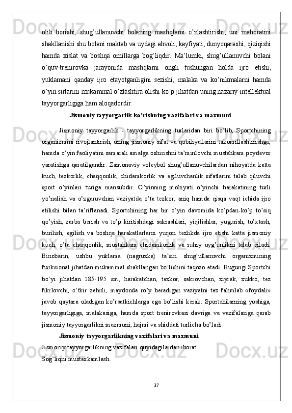 olib   borishi,   shug’ullanuvchi   bolaning   mashqlarni   o’zlashtirishi,   uni   mahoratini
shakllanishi shu bolani maktab va uydagi ahvoli, kayfiyati, dunyoqarashi, qiziqishi
hamda   xislat   va   boshqa   omillarga   bog’liqdir.   Ma’lumki,   shug’ullanuvchi   bolani
o’quv-trenirovka   jarayonida   mashqlarni   ongli   tushungan   holda   ijro   etishi,
yuklamani   qanday   ijro   etayotganligini   sezishi,   malaka   va   ko’nikmalarni   hamda
o’yin sirlarini mukammal o’zlashtira olishi ko’p jihatdan uning nazariy-intellektual
tayyorgarligiga ham aloqadordir.
 Jismoniy tayyorgarlik ko’rishning vazifalari va mazmuni
Jismoniy   tayyorgarlik   -   tayyorgarlikning   turlaridan   biri   bo’lib,   Sportchining
organizmini rivojlantirish, uning jismoniy sifat va qobiliyatlarini takomillashtirishga,
hamda o’yin faoliyatini samarali amalga oshirishni ta’minlovchi mustahkam poydevor
yaratishga   qaratilgandir.   Zamonaviy   voleybol   shug’ullanuvchilardan   nihoyatda   katta
kuch,   tezkorlik,   chaqqonlik,   chidamkorlik   va   egiluvchanlik   sifatlarini   talab   qiluvchi
sport   o’yinlari   turiga   mansubdir.   O’yinning   mohiyati   o’yinchi   harakatining   turli
yo’nalish   va   o’zgaruvchan   vaziyatda   o’ta   tezkor,   aniq   hamda   qisqa   vaqt   ichida   ijro
etilishi   bilan   ta’riflanadi.   Sportchining   har   bir   o’yin   davomida   ko’pdan-ko’p   to’siq
qo’yish,   zarba   berish   va   to’p   kiritishdagi   sakrashlari,   yiqilishlar,   yugurish,   to’xtash,
burilish,   egilish   va   boshqa   harakatlarlarni   yuqori   tezlikda   ijro   etishi   katta   jismoniy
kuch,   o’ta   chaqqonlik,   mustahkam   chidamkorlik   va   ruhiy   uyg’unlikni   talab   qiladi.
Binobarin,   ushbu   yuklama   (nagruzka)   ta’siri   shug’ullanuvchi   organizmining
funksional jihatdan mukammal shakllangan bo’lishini taqozo etadi. Bugungi Sportchi
bo’yi   jihatdan   185-195   sm,   harakatchan,   tezkor,   sakrovchan,   ziyrak,   zukko,   tez
fikrlovchi,   o’tkir   zehnli,   maydonda   ro’y   beradigan   vaziyatni   tez   fahmlab   «foydali»
javob   qaytara   oladigan   ko’rsatkichlarga   ega   bo’lishi   kerak.   Sportchilarning   yoshiga,
tayyorgarligiga,   malakasiga,   hamda   sport   trenirovkasi   davriga   va   vazifalariga   qarab
jismoniy tayyorgarlikni mazmuni, hajmi va shiddati turlicha bo’ladi. 
Jismoniy tayyorgarlikning vazifalari va mazmuni
Jismoniy tayyorgarlikning vazifalari quyidagilardan iborat:
Sog’liqni mustaxkamlash.
37 