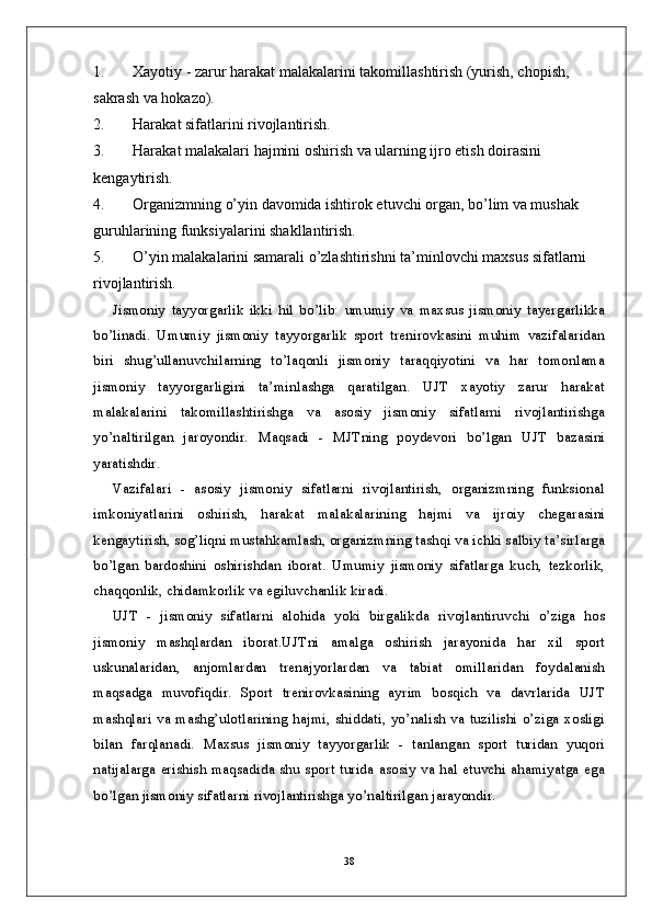 1. Xayotiy - zarur harakat malakalarini takomillashtirish (yurish, chopish, 
sakrash va hokazo).
2. Harakat sifatlarini rivojlantirish.
3. Harakat malakalari hajmini oshirish va ularning ijro etish doirasini 
kengaytirish.
4. Organizmning o’yin davomida ishtirok etuvchi organ, bo’lim va mushak 
guruhlarining funksiyalarini shakllantirish.
5. O’yin malakalarini samarali o’zlashtirishni ta’minlovchi maxsus sifatlarni 
rivojlantirish.
Jismoniy   tayyorgarlik   ikki   hil   bo’lib:   umumiy   va   maxsus   jismoniy   tayergarlikka
bo’linadi.   Umumiy   jismoniy   tayyorgarlik   sport   trenirovkasini   muhim   vazifalaridan
biri   shug’ullanuvchilarning   to’laqonli   jismoniy   taraqqiyotini   va   har   tomonlama
jismoniy   tayyorgarligini   ta’minlashga   qaratilgan.   UJT   xayotiy   zarur   harakat
malakalarini   takomillashtirishga   va   asosiy   jismoniy   sifatlarni   rivojlantirishga
yo’naltirilgan   jaroyondir.   Maqsadi   -   MJTning   poydevori   bo’lgan   UJT   bazasini
yaratishdir. 
Vazifalari   -   asosiy   jismoniy   sifatlarni   rivojlantirish,   organizmning   funksional
imkoniyatlarini   oshirish,   harakat   malakalarining   hajmi   va   ijroiy   chegarasini
kengaytirish, sog’liqni mustahkamlash, organizmning tashqi va ichki salbiy ta’sirlarga
bo’lgan   bardoshini   oshirishdan   iborat.   Umumiy   jismoniy   sifatlarga   kuch,   tezkorlik,
chaqqonlik, chidamkorlik va egiluvchanlik kiradi. 
UJT   -   jismoniy   sifatlarni   alohida   yoki   birgalikda   rivojlantiruvchi   o’ziga   hos
jismoniy   mashqlardan   iborat.UJTni   amalga   oshirish   jarayonida   har   xil   sport
uskunalaridan,   anjomlardan   trenajyorlardan   va   tabiat   omillaridan   foydalanish
maqsadga   muvofiqdir.   Sport   trenirovkasining   ayrim   bosqich   va   davrlarida   UJT
mashqlari va mashg’ulotlarining hajmi, shiddati, yo’nalish va tuzilishi  o’ziga xosligi
bilan   farqlanadi.   Maxsus   jismoniy   tayyorgarlik   -   tanlangan   sport   turidan   yuqori
natijalarga erishish maqsadida shu sport turida asosiy va hal etuvchi ahamiyatga ega
bo’lgan jismoniy sifatlarni rivojlantirishga yo’naltirilgan jarayondir.
38 