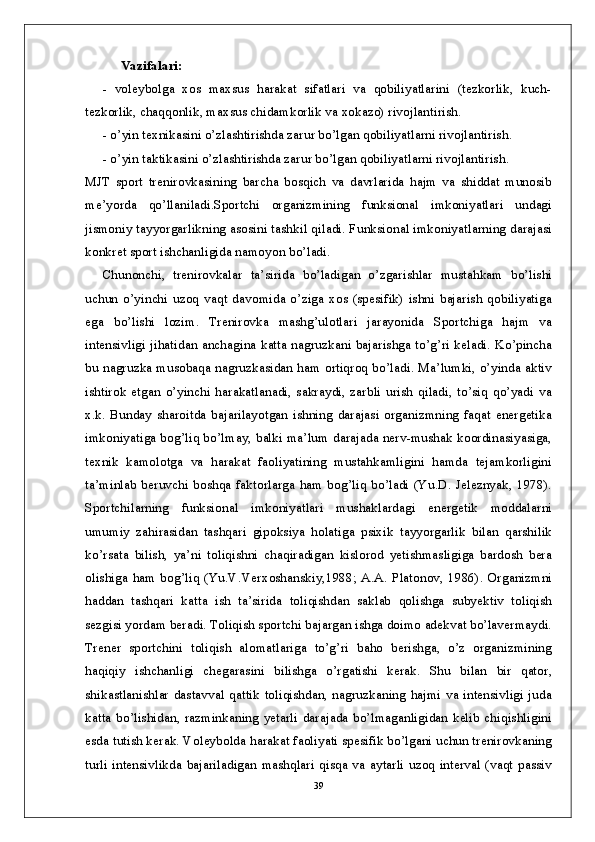 Vazifalari:
-   voleybolga   xos   maxsus   harakat   sifatlari   va   qobiliyatlarini   (tezkorlik,   kuch-
tezkorlik, chaqqonlik, maxsus chidamkorlik va xokazo) rivojlantirish.
- o’yin texnikasini o’zlashtirishda zarur bo’lgan qobiliyatlarni rivojlantirish.
- o’yin taktikasini o’zlashtirishda zarur bo’lgan qobiliyatlarni rivojlantirish.
MJT   sport   trenirovkasining   barcha   bosqich   va   davrlarida   hajm   va   shiddat   munosib
me’yorda   qo’llaniladi.Sportchi   organizmining   funksional   imkoniyatlari   undagi
jismoniy tayyorgarlikning asosini tashkil qiladi. Funksional imkoniyatlarning darajasi
konkret sport ishchanligida namoyon bo’ladi. 
Chunonchi,   trenirovkalar   ta’sirida   bo’ladigan   o’zgarishlar   mustahkam   bo’lishi
uchun   o’yinchi   uzoq   vaqt   davomida   o’ziga   xos   (spesifik)   ishni   bajarish   qobiliyatiga
ega   bo’lishi   lozim.   Trenirovka   mashg’ulotlari   jarayonida   Sportchiga   hajm   va
intensivligi jihatidan anchagina katta nagruzkani bajarishga to’g’ri keladi. Ko’pincha
bu nagruzka musobaqa nagruzkasidan ham ortiqroq bo’ladi. Ma’lumki, o’yinda aktiv
ishtirok   etgan   o’yinchi   harakatlanadi,   sakraydi,   zarbli   urish   qiladi,   to’siq   qo’yadi   va
x.k.   Bunday   sharoitda   bajarilayotgan   ishning   darajasi   organizmning   faqat   energetika
imkoniyatiga bog’liq bo’lmay, balki ma’lum darajada nerv-mushak koordinasiyasiga,
texnik   kamolotga   va   harakat   faoliyatining   mustahkamligini   hamda   tejamkorligini
ta’minlab beruvchi boshqa faktorlarga  ham bog’liq  bo’ladi (Yu.D. Jeleznyak, 1978).
Sportchilarning   funksional   imkoniyatlari   mushaklardagi   energetik   moddalarni
umumiy   zahirasidan   tashqari   gipoksiya   holatiga   psixik   tayyorgarlik   bilan   qarshilik
ko’rsata   bilish,   ya’ni   toliqishni   chaqiradigan   kislorod   yetishmasligiga   bardosh   bera
olishiga  ham  bog’liq  (Yu.V.Verxoshanskiy,1988;  A.A.   Platonov,  1986).  Organizmni
haddan   tashqari   katta   ish   ta’sirida   toliqishdan   saklab   qolishga   subyektiv   toliqish
sezgisi yordam beradi. Toliqish sportchi bajargan ishga doimo adekvat bo’lavermaydi.
Trener   sportchini   toliqish   alomatlariga   to’g’ri   baho   berishga,   o’z   organizmining
haqiqiy   ishchanligi   chegarasini   bilishga   o’rgatishi   kerak.   Shu   bilan   bir   qator,
shikastlanishlar  dastavval  qattik  toliqishdan, nagruzkaning  hajmi  va  intensivligi juda
katta  bo’lishidan,   razminkaning  yetarli  darajada  bo’lmaganligidan  kelib  chiqishligini
esda tutish kerak. Voleybolda harakat faoliyati spesifik bo’lgani uchun trenirovkaning
turli intensivlikda  bajariladigan  mashqlari  qisqa  va  aytarli  uzoq interval (vaqt passiv
39 