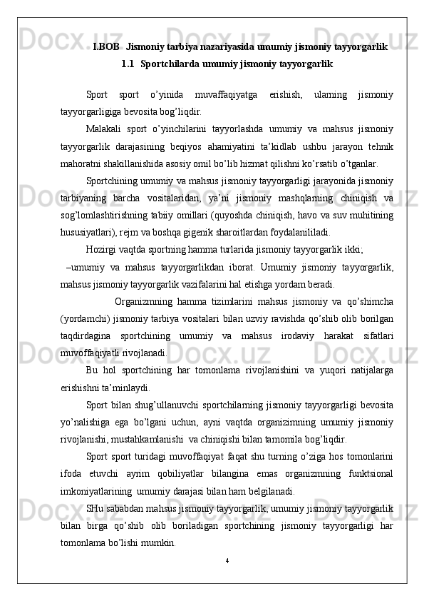 I.BOB   Jismoniy tarbiya nazariyasida umumiy jismoniy tayyorgarlik
1.1   Sportchilarda umumiy jismoniy tayyorgarlik  
Sport   sport   o’yinida   muvaffaqiyatga   erishish,   ularning   jismoniy
tayyorgarligiga bevosita bog’liqdir.
Malakali   sport   o’yinchilarini   tayyorlashda   umumiy   va   mahsus   jismoniy
tayyorgarlik   darajasining   beqiyos   ahamiyatini   ta’kidlab   ushbu   jarayon   tehnik
mahoratni shakillanishida asosiy omil bo’lib hizmat qilishni ko’rsatib o’tganlar.
Sportchining umumiy va mahsus jismoniy tayyorgarligi jarayonida jismoniy
tarbiyaning   barcha   vositalaridan,   ya’ni   jismoniy   mashqlarning   chiniqish   va
sog’lomlashtirishning tabiiy omillari (quyoshda chiniqish, havo va suv muhitining
hususiyatlari), rejm va boshqa gigenik sharoitlardan foydalanililadi.
Hozirgi vaqtda sportning hamma turlarida jismoniy tayyorgarlik ikki;
  – umumiy   va   mahsus   tayyorgarlikdan   iborat.   Umumiy   jismoniy   tayyorgarlik,
mahsus jismoniy tayyorgarlik vazifalarini hal etishga yordam beradi.
                      Organizmning   hamma   tizimlarini   mahsus   jismoniy   va   qo’shimcha
(yordamchi) jismoniy tarbiya vositalari bilan uzviy ravishda qo’shib olib borilgan
taqdirdagina   sportchining   umumiy   va   mahsus   irodaviy   harakat   sifatlari
muvoffaqiyatli rivojlanadi. 
Bu   hol   sportchining   har   tomonlama   rivojlanishini   va   yuqori   natijalarga
erishishni ta’minlaydi.
Sport   bilan   shug’ullanuvchi   sportchilarning   jismoniy   tayyorgarligi   bevosita
yo’nalishiga   ega   bo’lgani   uchun,   ayni   vaqtda   organizimning   umumiy   jismoniy
rivojlanishi, mustahkamlanishi  va chiniqishi bilan tamomila bog’liqdir.
Sport   sport   turidagi   muvoffaqiyat   faqat   shu   turning   o’ziga   hos   tomonlarini
ifoda   etuvchi   ayrim   qobiliyatlar   bilangina   emas   organizmning   funktsional
imkoniyatlarining  umumiy darajasi bilan ham belgilanadi.
SHu sababdan mahsus jismoniy tayyorgarlik, umumiy jismoniy tayyorgarlik
bilan   birga   qo’shib   olib   boriladigan   sportchining   jismoniy   tayyorgarligi   har
tomonlama bo’lishi mumkin.
4 