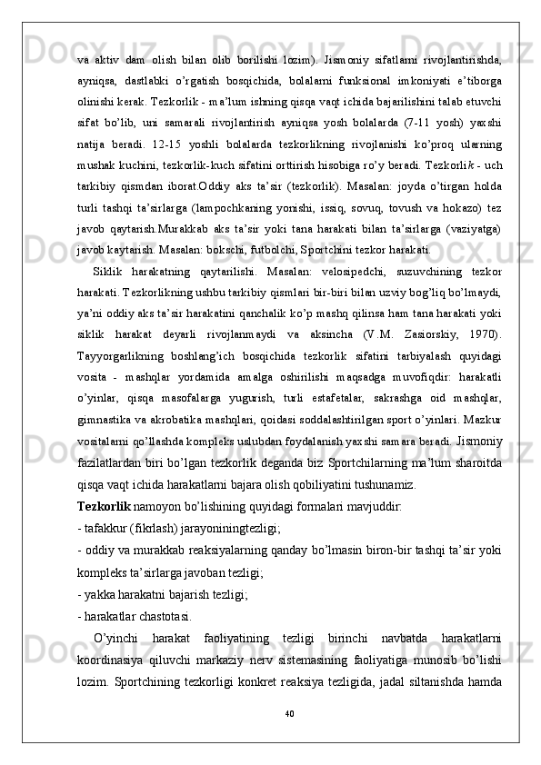 va   aktiv   dam   olish   bilan   olib   borilishi   lozim).   Jismoniy   sifatlarni   rivojlantirishda,
ayniqsa,   dastlabki   o’rgatish   bosqichida,   bolalarni   funksional   imkoniyati   e’tiborga
olinishi kerak. Tezkorlik - ma’lum ishning qisqa vaqt ichida bajarilishini talab etuvchi
sifat   bo’lib,   uni   samarali   rivojlantirish   ayniqsa   yosh   bolalarda   (7-11   yosh)   yaxshi
natija   beradi.   12-15   yoshli   bolalarda   tezkorlikning   rivojlanishi   ko’proq   ularning
mushak kuchini, tezkorlik-kuch sifatini orttirish hisobiga ro’y beradi. Tezkorli k   - uch
tarkibiy   qismdan   iborat.Oddiy   aks   ta’sir   (tezkorlik).   Masalan:   joyda   o’tirgan   holda
turli   tashqi   ta’sirlarga   (lampochkaning   yonishi,   issiq,   sovuq,   tovush   va   hokazo)   tez
javob   qaytarish.Murakkab   aks   ta’sir   yoki   tana   harakati   bilan   ta’sirlarga   (vaziyatga)
javob kaytarish. Masalan: bokschi, futbolchi, Sportchini tezkor harakati. 
Siklik   harakatning   qaytarilishi.   Masalan:   velosipedchi,   suzuvchining   tezkor
harakati. Tezkorlikning ushbu tarkibiy qismlari bir-biri bilan uzviy bog’liq bo’lmaydi,
ya’ni oddiy aks ta’sir harakatini qanchalik ko’p mashq qilinsa ham tana harakati yoki
siklik   harakat   deyarli   rivojlanmaydi   va   aksincha   (V.M.   Zasiorskiy,   1970).
Tayyorgarlikning   boshlang’ich   bosqichida   tezkorlik   sifatini   tarbiyalash   quyidagi
vosita   -   mashqlar   yordamida   amalga   oshirilishi   maqsadga   muvofiqdir:   harakatli
o’yinlar,   qisqa   masofalarga   yugurish,   turli   estafetalar,   sakrashga   oid   mashqlar,
gimnastika va akrobatika mashqlari, qoidasi soddalashtirilgan sport o’yinlari. Mazkur
vositalarni qo’llashda kompleks uslubdan foydalanish yaxshi samara beradi.  Jismoniy
fazilatlardan  biri   bo’lgan   tezkorlik  deganda   biz  Sportchilarning  ma’lum  sharoitda
qisqa vaqt ichida harakatlarni bajara olish qobiliyatini tushunamiz.
Tezkorlik  namoyon bo’lishining quyidagi formalari mavjuddir:
- tafakkur (fikrlash) jarayoniningtezligi;
- oddiy va murakkab reaksiyalarning qanday bo’lmasin biron-bir tashqi ta’sir yoki
kompleks ta’sirlarga javoban tezligi;
- yakka harakatni bajarish tezligi;
- harakatlar chastotasi.
O’yinchi   harakat   faoliyatining   tezligi   birinchi   navbatda   harakatlarni
koordinasiya   qiluvchi   markaziy   nerv   sistemasining   faoliyatiga   munosib   bo’lishi
lozim.   Sportchining   tezkorligi   konkret   reaksiya   tezligida,   jadal   siltanishda   hamda
40 