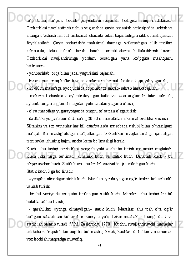 to’p   bilan,   to’psiz   texnik   priyemlarni   bajarish   tezligida   aniq   ifodalanadi.
Tezkorlikni rivojlantirish uchun yugurishda qayta tezlanish, velosipedda uchish va
shunga o’xshash har hil maksimal chastota bilan bajariladigan siklik mashqlardan
foydalaniladi.   Qayta   tezlanishda   maksimal   darajaga   yetkazadigan   qilib   tezlikni
sekin-asta,   tekis   oshirib   borib,   harakat   amplitudasini   kattalashtirish   lozim.
Tezkorlikni   rivojlantirishga   yordam   beradigan   yana   ko’pgina   mashqlarni
keltiramiz:
- yonboshlab, orqa bilan jadal yugurishni bajarish;
- tizzani yuqoriroq ko’tarib va qadamlarni maksimal chastotada qo’yib yugurish;
- 25-80 m masofaga oyoq uchida depsinib tez sakrab-sakrab harakat qilish;
-   maksimal   chastotada   aylantirilayotgan   kalta   va   uzun   arg’amchi   bilan   sakrash,
aylanib turgan arg’amchi tagidan yoki ustidan yugurib o’tish;
- o’rta masofaga yugurayotganda tempni to’satdan o’zgartirish;
- dastlabki yugurib borishda so’ng 20-30 m masofada maksimal tezlikka erishish.
Siltanish   va  tez  yurishlar  har   hil   estafetalarda  musobaqa   uslubi  bilan  o’tkazilgani
ma’qul.   Bir   mashg’ulotga   mo’ljallangan   tezkorlikni   rivojlantirishga   qaratilgan
trenirovka ishining hajmi uncha katta bo’lmasligi kerak.
Kuch   -   bu   tashqi   qarshilikni   yengish   yoki   «ushlab»   turish   ma’nosini   anglatadi.
Kuch   ikki   turga   bo’linadi:   dinamik   kuch   va   statik   kuch.   Dinamik   kuch   -   bu
o’zgaruvchan kuch. Statik kuch - bu bir hil vaziyatda ijro etiladigan kuch.
Statik kuch 3 ga bo’linadi:
- «yengib» olinadigan statik kuch: Masalan: yerda yotgan og’ir toshni ko’tarib olib
ushlab turish;
-   bir   hil   vaziyatda   «saqlab»   turiladigan   statik   kuch.   Masalan:   shu   toshni   bir   hil
holatda ushlab turish;
  -   qarshilikni   «yenga   olmaydigan»   statik   kuch.   Masalan;   shu   tosh   o’ta   og’ir
bo’lgani  sababli  uni   ko’tarish   imkoniyati  yo’q.  Lekin  mushaklar   taranglashadi  va
statik ish bajarib turadi (V.M. Zasiorskiy, 1970). Kuchni rivojlantiruvchi mashqlar
ortikcha zo’riqish bilan bog’liq bo’lmasligi  kerak, kuchlanish  hollaridan umuman
voz kechish maqsadga muvofiq. 
41 