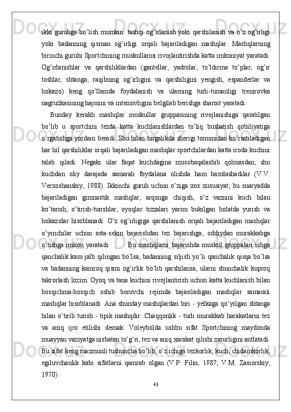 ikki guruhga bo’lish mumkin: tashqi og’irlanish yoki qarshilanish va o’z og’irligi
yoki   badanning   qisman   og’irligi   orqali   bajariladigan   mashqlar.   Mashqlarning
birinchi guruhi Sportchining muskullarini rivojlantirishda katta imkoniyat yaratadi.
Og’irlanishlar   va   qarshiliklardan   (gantellar,   yadrolar,   to’ldirma   to’plar,   og’ir
toshlar,   shtanga,   raqibning   og’irligini   va   qarshiligini   yengish,   espanderlar   va
hokazo)   keng   qo’llamda   foydalanish   va   ularning   turli-tumanligi   trenirovka
nagruzkasining hajmini va intensivligini belgilab berishga sharoit yaratadi. 
Bunday   kerakli   mashqlar   muskullar   gruppasining   rivojlanishiga   qaratilgan
bo’lib   u   sportchini   tezda   katta   kuchlanishlardan   to’liq   bushatish   qobiliyatiga
o’rgatishga yordam beradi. Shu bilan birgalikda sherigi tomonidan ko’rsatiladigan
har hil qarshiliklar orqali bajariladigan mashqlar sportchilardan katta iroda kuchini
talab   qiladi.   Negaki   ular   faqat   kuchdagina   musobaqalashib   qolmasdan,   shu
kuchdan   oliy   darajada   samarali   foydalana   olishda   ham   baxslashadilar   (V.V.
Verxoshanskiy,   1988).   Ikkinchi   guruh   uchun   o’ziga   xos   xususiyat,   bu   snaryadda
bajariladigan   gimnastik   mashqlar,   arqonga   chiqish,   o’z   vaznini   kuch   bilan
ko’tarish,   o’tirish-turishlar,   oyoqlar   tizzalari   yarim   bukilgan   holatda   yurish   va
hokazolar   hisoblanadi.   O’z   og’irligiga   qarshilanish   orqali   bajariladigan   mashqlar
o’yinchilar   uchun   asta-sekin   bajarishdan   tez   bajarishga,   oddiydan   murakkabga
o’tishga   imkon   yaratadi.               Bu   mashqlarni   bajarishda   muskul   gruppalari   ishga
qanchalik kam  jalb qilingan bo’lsa, badanning siljish yo’li qanchalik qisqa bo’lsa
va   badanning   kamroq   qismi   og’irlik   bo’lib   qarshilansa,   ularni   shunchalik   kuproq
takrorlash lozim. Oyoq va tana kuchini rivojlantirish uchun katta kuchlanish bilan
bosqichma-bosqich   oshib   boruvchi   rejimda   bajariladigan   mashqlar   samarali
mashqlar hisoblanadi. Ana shunday mashqlardan biri - yelkaga qo’yilgan shtanga
bilan o’tirib turish  - tipik mashqdir. Chaqqonlik -  turli  murakkab harakatlarni  tez
va   aniq   ijro   etilishi   demak.   Voleybolda   ushbu   sifat   Sportchining   maydonda
muayyan vaziyatga nisbatan to’g’ri, tez va aniq xarakat qilishi zarurligini antlatadi.
Bu sifat keng mazmunli tushuncha bo’lib, o’z ichiga tezkorlik, kuch, chidamkorlik,
egiluvchanlik   kabi   sifatlarni   qamrab   olgan   (V.P.   Filin,   1987;   V.M.   Zasiorskiy,
1970). 
43 