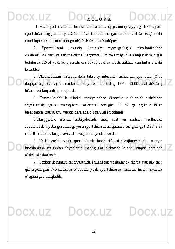 X  U   L   O   S    A  
  1. Adabiyotlar tahlilini ko’rsatishicha umumiy jismoniy tayyorgarlik bu yosh
sportchilarning jismoniy  sifatlarini  har  tomonlama garmonik ravishda  rivojlanishi
sportdagi natijalarni o’sishiga olib kelishini ko’rsatilgan.
2.   Sportchilarni   umumiy   jismoniy   tayyorgarligini   rivojlantirishda
chidamlilikni tarbiyalash maksimal nagruzkani 75 % tezligi bilan bajarishda o’g’il
bolalarda 12-14 yoshda, qizlarda esa 10-13 yoshda chidamlilikni eng katta o’sishi
kuzatildi.
3.   C h idamlilikni   tarbiyalashda   takroriy   intervalli   maksimal   quvvatda   (2-10
daqiqa) bajarish tajriba sinflarni t-stьyudent . 2.8 daq. 18.4-r <0.001 statistik farq
bilan rivojlanganligi aniqlandi.
4.   Tezkor-kuchlilik   sifatini   tarbiyalashda   dinamik   kuchlanish   uslubidan
foydalanish,   ya’ni   mashqlarni   maksimal   tezligini   30   %   ga   og’irlik   bilan
bajarganda, natijalarni yuqori darajada o’sganligi isbotlandi.
5.C h aqqonlik   sifatini   tarbiyalashda   faol,   sust   va   aralash   usullardan
foydalanish tajriba guruhidagi yosh sportchilarni natijalarini oshganligi t-2.97-3.25
r <0.01 statistik farqli ravishda rivojlanishga olib keldi.
6.   12-14   yoshli   yosh   sportchilarda   kuch   sifatini   rivojlantirishda     «+ayta
kuchlanish»   uslubidan   foydalanib   mashg’ulot   o’tkazish   kuchni   yuqori   darajada
o’sishini isbotlaydi.
7.  Tezkorlik sifatini tarbiyalashda ishlatilgan vositalar 6- sinfda statistik farq
qilmaganligini   7-8-sinflarda   o’quvchi   yosh   sportchilarda   statistik   farqli   ravishda
o’sganligini aniqladik. 
44 