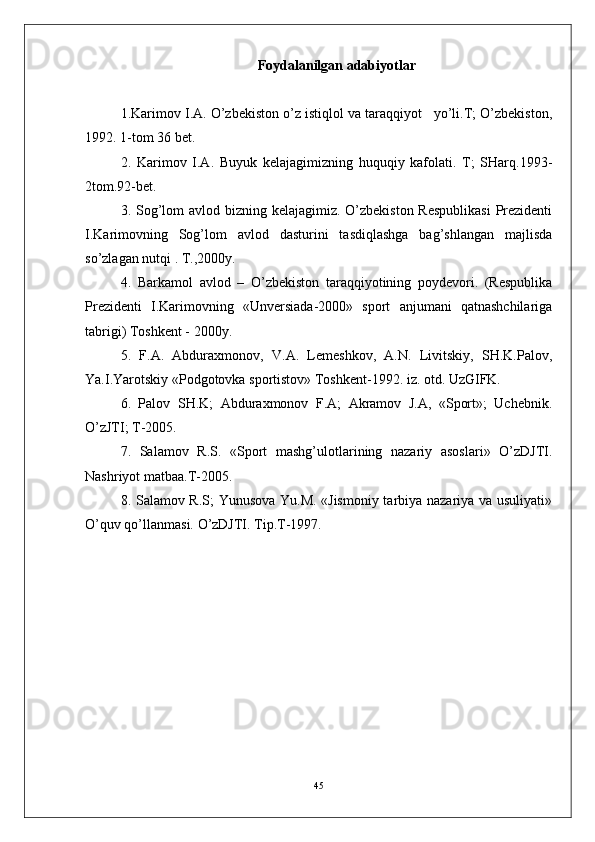 Foydalanilgan  adabiyotlar
1.Karimov I.A. O’zbekiston o’z istiqlol va taraqqiyot   yo’li.T; O’zbekiston,
1992. 1-tom 36 bet.
2.   Karimov   I.A.   Buyuk   kelajagimizning   huquqiy   kafolati.   T;   SHarq.1993-
2tom.92-bet.
3 . Sog’lom avlod bizning kelajagimiz. O’zbekiston Respublikasi  Prezidenti
I.Karimovning   Sog’lom   avlod   dasturini   tasdiqlashga   bag’shlangan   majlisda
so’zlagan nutqi . T.,2000y.
4 .   Barkamol   avlod   –   O’zbekiston   taraqqiyotining   poydevori.   (Respublika
Prezidenti   I.Karimovning   «Unversiada-2000»   sport   anjumani   qatnashchilariga
tabrigi) Toshkent - 2000y.
5.   F.A.   Abduraxmonov,   V.A.   Lemeshkov,   A.N.   Livitskiy,   SH.K.Palov,
Ya.I.Yarotskiy «Podgotovka sportistov» Toshkent-1992. iz. otd. UzGIFK.
6 .   Palov   SH.K;   Abduraxmonov   F.A;   Akramov   J.A,   «Sport»;   Uchebnik.
O’zJTI; T-2005.
7 .   Salamov   R.S.   «Sport   mashg’ulotlarining   nazariy   asoslari»   O’zDJTI.
Nashriyot matbaa.T-2005.
8. Salamov R.S; Yunusova Yu.M. «Jismoniy tarbiya nazariya va usuliyati»
O’quv qo’llanmasi. O’zDJTI. Tip.T-1997.
 
45 
