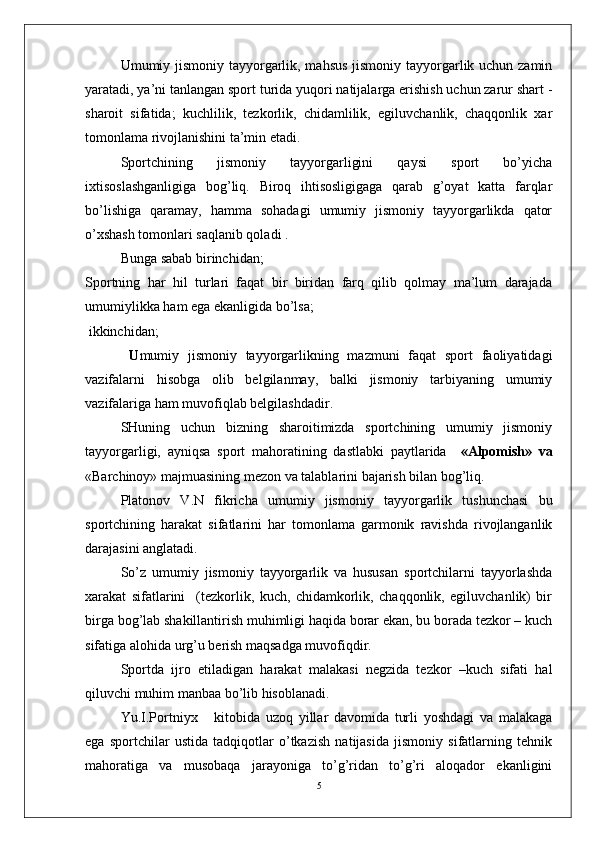 Umumiy jismoniy tayyorgarlik, mahsus  jismoniy tayyorgarlik uchun zamin
yaratadi, ya’ni tanlangan sport turida yuqori natijalarga erishish uchun zarur shart -
sharoit   sifatida;   kuchlilik,   tezkorlik,   chidamlilik,   egiluvchanlik,   chaqqonlik   xar
tomonlama rivojlanishini ta’min etadi.
Sportchining   jismoniy   tayyorgarligini   qaysi   sport   bo’yicha
ixtisoslashganligiga   bog’liq.   Biroq   ihtisosligigaga   qarab   g’oyat   katta   farqlar
bo’lishiga   qaramay,   hamma   sohadagi   umumiy   jismoniy   tayyorgarlikda   qator
o’xshash tomonlari saqlanib qoladi .
Bunga sabab birinchidan;
Sportning   har   hil   turlari   faqat   bir   biridan   farq   qilib   qolmay   ma’lum   darajada
umumiylikka ham ega ekanligida bo’lsa;
 ikkinchidan;
  U mumiy   jismoniy   tayyorgarlikning   mazmuni   faqat   sport   faoliyatidagi
vazifalarni   hisobga   olib   belgilanmay,   balki   jismoniy   tarbiyaning   umumiy
vazifalariga ham muvofiqlab belgilashdadir.
SHuning   uchun   bizning   sharoitimizda   sportchining   umumiy   jismoniy
tayyorgarligi,   ayniqsa   sport   mahoratining   dastlabki   paytlarida     «Alpomish»   va
«Barchinoy» majmuasining mezon va talablarini bajarish bilan bog’liq.
Platonov   V.N   fikricha   umumiy   jismoniy   tayyorgarlik   tushunchasi   bu
sportchining   harakat   sifatlarini   har   tomonlama   garmonik   ravishda   rivojlanganlik
darajasini anglatadi. 
So’z   umumiy   jismoniy   tayyorgarlik   va   hususan   sportchilarni   tayyorlashda
xarakat   sifatlarini     (tezkorlik,   kuch,   chidamkorlik,   chaqqonlik,   egiluvchanlik)   bir
birga bog’lab shakillantirish muhimligi haqida borar ekan, bu borada tezkor – kuch
sifatiga alohida urg’u berish maqsadga muvofiqdir.
Sportda   ijro   etiladigan   harakat   malakasi   negzida   tezkor   –kuch   sifati   hal
qiluvchi muhim manbaa bo’lib hisoblanadi.
Yu.I.Portniyx       kitobida   uzoq   yillar   davomida   turli   yoshdagi   va   malakaga
ega   sportchilar   ustida   tadqiqotlar   o’tkazish   natijasida   jismoniy   sifatlarning   tehnik
mahoratiga   va   musobaqa   jarayoniga   to’g’ridan   to’g’ri   aloqador   ekanligini
5 