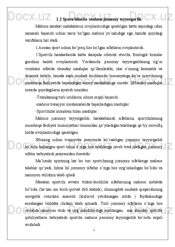 1.2 Sportchilarda  mahsus jismoniy tayyorgarlik
Mahsus xarakat malakalarini rivojlantirishga qaratilgan katta xajmdagi ishni
samarali   bajarish   uchun   zarur   bo’lgan   mahsus   yo’nalishga   ega,   hamda   quyidagi
vazifalarni hal etadi.
1.Asosan sport uchun ko’proq hos bo’lgan sifatlarni rivojlantirish.
2.Sportchi   harakatlarida   katta   darajada   ishtirok   etuvchi   fizologik   tizimlar
guruhini   tanlab   rivojlantirish.   Yordamchi   jismoniy   tayyorgarlikning   ilg’or
vositalari   sifatida   shunday   mashqlar   qo’llaniladiki,   ular   o’zining   knematik   va
dinamik   tarkibi,   hamda   asab   mushak   kuchlanishi   hususiyatiga   ko’ra   sportchining
musobaqa faoliyatida bajaradigan asosiy xarakatlariga mosdir. SHunday mashqlar
orasida quyidagilarni ajratish mumkin.
-Texnikaning turli usullarini ishora orqali bajarish.
-mahsus trenajyor moslamalarida bajariladigan mashqlar.
-Sportchilar monikeni bilan mashqlar.
Mahsus   jismoniy   tayyorgarlik;   harakatlanish   sifatlarini   sportchilarning
musobaqa faoliyati hususiyatlari tomonidan qo’yiladigan talablarga qa’tiy muvofiq
holda rivojlantirishga qaratilgan.
SHuning   uchun   trenirovka   jarayonida   ko’rsatilgan   jismoniy   tayyorgarlik
ko’rishi tanlangan sport turini o’ziga hos talablariga javob bera oladigan jismoniy
sifatni tarbiyalash jarayonidan iboratdir 
Ma’lumki   sportning   har   bir   turi   sportchining   jismoniy   sifatlariga   mahsus
talablar   qo’yadi,   hilma   hil   jismoniy   sifatlar   o’ziga   hos   uyg’unlashgan   bo’lishi   va
namoyon etilishini talab qiladi.
Masalan   sportchi   avvalo   tezkor-kuchlilik   sifatlarining   mahsus   nisbatda
bo’lishi   (ba’zan   uni   kuch-quvvat   deb   ataladi),   shuningdek   mushak   qisqarishining
energetik   resurslari   anaerob   (kislorod   yetishmagan   xolda   )   foydalanishga
asoslangan   tezlikka   chidam   talab   qilinadi.   Turli   jismoniy   sifatlarni   o’ziga   hos
ravishda   namoyon   etish   va   uyg’unlashtirishga   asoslangan,     ana   shunday   spetsfik
qobiliyatlarni   tarbiyalash   sportchi   mahsus   jismoniy   tayyorgarlik   ko’rishi   orqali
erishiladi.
7 
