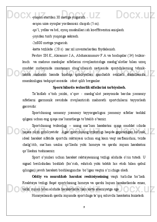 -yuqori startdan 30 metrga yugurish.
-arqon uzra oyoqlar yordamisiz chiqish (5 m).
-qo’l, yelka va bel, oyoq muskullari ish koeffitsentini aniqlash.
-joyidan turib yuqoriga sakrash.
-2x800 metrga yugurish.
-katta tezlikda  (20 s)   xar xil inventarlar dan foydalanish.
Pavlov SH.K, Akramov J.A, Abduraxmonov F.A va boshqalar  (34) tezkor-
kuch     va   mahsus   mashqlar   sifatlarini   rivojlantirishga   mashg’ulotlar   bilan   uzoq
muddat   mobaynida   muntazam   shug’ullanish   natijasida   sportchilarning   tehnik-
taktik   mahorati   hamda   boshqa   qobiliyatlari   qanchalik   sezilarli   shakillanishi
mumkinligini tadqiqot asosida   isbot qilib berganlar.
  Sportchilarda  tezkorlik  sifatlari ni tarbiyalash.
Ta’kidlab   o’tish   joizki,   o’quv   -   mashg’ulot   jarayonida   barcha   jismoniy
sifatlarni   garmonik   ravishda   rivojlantirish   mahoratli   sportchilarni   tayyorlash
garovidir.
Sportchining   umumiy   jismoniy   tayyorgarligini   jismoniy   sifatlar   tashkil
qilgani uchun eng qisqa ma’lumotlarga to’htalib o’tamiz.
Sportchining   tezkorligi   –   uning   ma’lum   harakatini   qisqa   muddat   ichida
bajara olish qobiliyatidir.  Agar sportchining tezkorligi haqida gapiradigan bo’lsak,
ideal   harakat   sifatida   sportchi   raktsiyasi   uchun   eng   kam   vaqt   sarflanishini,   tezda
chalg’itib,   ma’lum   usulni   qo’llashi   yoki   himoya   va   qarshi   xujum   harakatini
qo’llashni tushinamiz.
Sport   o’yinlari   uchun   harakat   raktsiyasining   tezligi   alohida   o’rin   tutadi.   U
signal   berilishidan   boshlab   (ko’rish,   eshitish   yoki   taktik   his   etish   bilan   qabul
qilingan) javob harakati boshlanguncha  bo’lgan vaqtni o’z ichiga oladi. 
Oddiy   va   murakkab   harakat   reaktsiyasining   vaqti   turlicha   bo’ladi.
Reaktsiya   tezligi   faqat   sportchining   himoya   va   qarshi   hujum   harakatlarida   emas,
balki xujum bilan alohida harakatlarda ham katta ahamiyatga ega.
Himoyalanish qarshi xujumda sportchiga ta’qiq soluvchi harakatni kuzatadi. 
9 