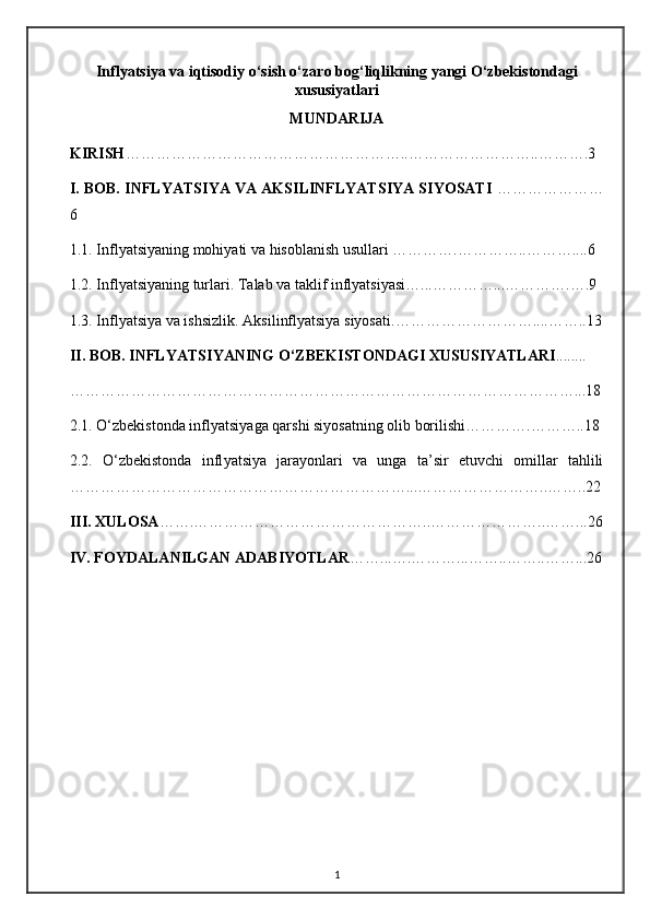 Inflyatsiya   va   iqtisodiy   o ‘ sish   o ‘ zaro   bog ‘ liqlikning   yangi   O ‘ zbekistondagi
xususiyatlari
MUNDARIJA
KIRISH ………………………………………………..……………………..……….3
I. BOB. INFL Y ATSIYA VA AKSILINFLYATSIYA SIYOSATI   …………………
6
1.1. Infl y atsiyaning mohiyati va hisoblanish usullari ………….…………..………....6
1.2. Infl y atsiyaning turlari. Talab va taklif inflyatsiyasi…...…………...………….….9
1.3.  Infl y atsiya va ishsizlik. Aks il i nflyatsiya  siyosati .……………………… .... ……..13
II. BOB.  INFL Y ATSIYANING O‘ZBEKISTONDAGI XUSUSIYATLARI ........
………………………………………………………………………………………...18
2.1. O‘zbekistonda infl y atsiyaga qarshi siyosatning olib borilishi………….………..18
2.2.   O‘zbekistonda   infl y atsiya   jarayonlari   va   unga   ta’sir   etuvchi   omillar   tahlili
…………………………………………………………...……………………..……..22
III. XULOSA …….………………………………………..…………………..……...26
IV. FOYDALANILGAN ADABIYOTLAR ……...….………...……..……..……...26
1 
