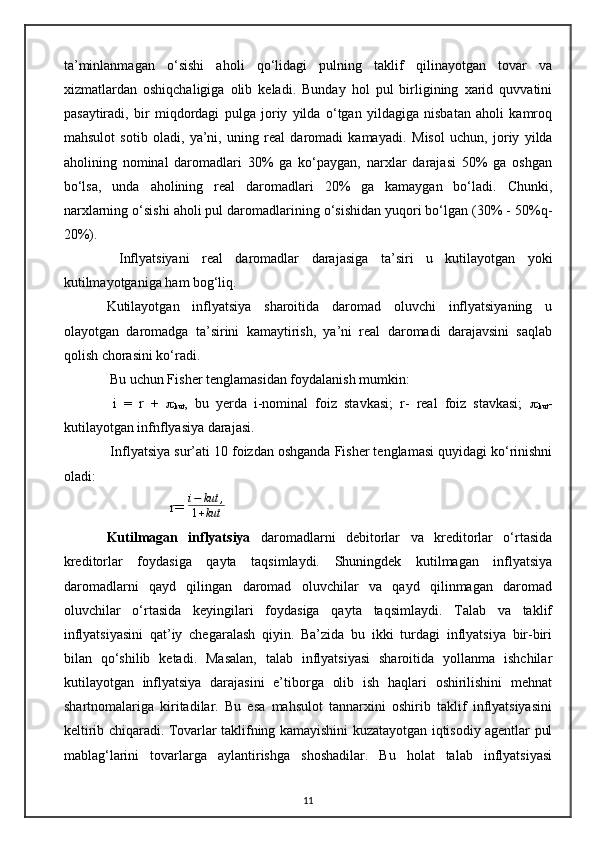 ta’minlanmagan   o‘sishi   aholi   qo‘lidagi   pulning   taklif   qilinayotgan   tovar   va
xizmatlardan   oshiqchaligiga   olib   keladi.   Bunday   hol   pul   birligining   xarid   quvvatini
pasaytiradi,   bir   miqdordagi   pulga   joriy   yilda   o‘tgan   yildagiga   nisbatan   aholi   kamroq
mahsulot   sotib   oladi,   ya’ni,   uning   real   daromadi   kamayadi.   Misol   uchun,   joriy   yilda
aholining   nominal   daromadlari   30%   ga   ko‘paygan,   narxlar   darajasi   50%   ga   oshgan
bo‘lsa,   unda   aholining   real   daromadlari   20%   ga   kamaygan   bo‘ladi.   Chunki,
narxlarning o‘sishi aholi pul daromadlarining o‘sishidan yuqori bo‘lgan (30% - 50%q-
20%).
  Inflyatsiyani   real   daromadlar   darajasiga   ta ’ siri   u   kutilayotgan   yoki
kutilmayotganiga ham bog‘liq. 
Kutilayotgan   inflyatsiya   sharoitida   daromad   oluvchi   inflyatsiyaning   u
olayotgan   daromadga   ta’sirini   kamaytirish,   ya’ni   real   daromadi   darajavsini   saqlab
qolish chorasini ko‘radi.
  Bu uchun Fisher tenglamasidan foydalanish mumkin:
  i   =   r   +   
kut ,   bu   yerda   i-nominal   foiz   stavkasi;   r-   real   foiz   stavkasi;   
kut -
kutilayotgan infnflyasiya darajasi.
 Inflyatsiya sur ’ ati 10 foizdan oshganda Fisher tenglamasi quyidagi ko‘rinishni
oladi:
                   r= i−	kut	,	
1+kut      
Kutilmagan   inflyatsiya   daromadlarni   debitorlar   va   kreditorlar   o‘rtasida
kreditorlar   foydasiga   qayta   taqsimlaydi.   Shuningdek   kutilmagan   inflyatsiya
daromadlarni   qayd   qilingan   daromad   oluvchilar   va   qayd   qilinmagan   daromad
oluvchilar   o‘rtasida   keyingilari   foydasiga   qayta   taqsimlaydi.   Talab   va   taklif
inflyatsiyasini   qat’iy   chegaralash   qiyin.   Ba’zida   bu   ikki   turdagi   inflyatsiya   bir-biri
bilan   qo‘shilib   ketadi.   Masalan,   talab   inflyatsiyasi   sharoitida   yollanma   ishchilar
kutilayotgan   inflyatsiya   darajasini   e’tiborga   olib   ish   haqlari   oshirilishini   mehnat
shartnomalariga   kiritadilar.   Bu   esa   mahsulot   tannarxini   oshirib   taklif   inflyatsiyasini
keltirib chiqaradi. Tovarlar taklifning kamayishini kuzatayotgan iqtisodiy agentlar pul
mablag‘larini   tovarlarga   aylantirishga   shoshadilar.   Bu   holat   talab   inflyatsiyasi
11 