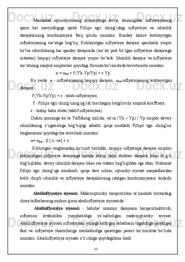   Mamlakat   iqtisodiyotining   xususiyatiga   ko‘ra,   shuningdek,   inflyatsiyaning
qaysi   turi   mavjudligiga   qarab   Fillips   egri   chizig‘idagi   inflyatsiya   va   ishsizlik
darajalarining   kombinasiyasi   farq   qilishi   mumkin.   Bunday   tanlov   kutilayotgan
inflyatsiyaning   sur’atiga   bog‘liq.   Kutilayotgan   inflyatsiya   darajasi   qanchalik   yuqori
bo‘lsa   ishsizlikning   har   qanday   darajasida   (sur’ati   past   bo‘lgan   inflyatsiya   darajasiga
nisbatan)   haqiqiy   inflyatsiya   darajasi   yuqori   bo‘ladi.   Ishsizlik   darajasi   va   inflyatsiya
sur’atining maqbul miqdorlari quyidagi formula ko‘rinishida tasvirlanishi mumkin: 
                                    =  
kut  + f (Yh-Yp/Yp) +  ε  Yp 
Bu   yerda:      -   inflyatsiyaning   haqiqiy  darajasi;   
kut   inflyatsiyaning   kutilayotgan
darajasi; 
 f (Yh-Yp/Yp) +  ε  - talab inflyatsiyasi;
  f - Fillips egri chizig‘ining og‘ish burchagini belgilovchi empirik koeffisent; 
ε  - tashqi baho shoki (taklif inflyatsiyasi).
Ouken qonuniga ko‘ ra YaIMning uzilishi, ya’ni (Yh – Yp) / Yp miqdor davriy
ishsizlikning   o‘zgarishiga   bog‘liqligi   sababli   qisqa   muddatli   Fillips   egri   chizig‘ini
tenglamasini quyidagicha tasvirlash mumkin: 
 =  
kut  -  β  [ u -u  ] +  ε
  Keltirilgan tenglamadan ko‘rinib turibdiki, haqiqiy inflyatsiya darajasi miqdori
kutilayotgan   inflyasiya   darajasiga   hamda   tashqi   baho   shoklari   darajasi   bilan   to‘g‘ri
bog‘liqlikka, davriy ishsizlik darajasi bilan esa teskari bog‘liqlikka ega ekan. Hukumat
Fillips   egri   chizig‘iga   asoslanib,   qisqa   davr   uchun,   iqtisodiy   siyosat   maqsadlaridan
kelib   chiqib   ishsizlik   va   inflyatsiya   darajalarining   istalgan   kombinasiyasini   tanlashi
mumkin.
  Aksilinflyatsiya   siyosati.   Makroiqtisodiy   barqarorlikni   ta’minlash   borasidagi
chora tadbirlarning muhim qismi aksilinflyatsiya siyosatidir.
  Aksilinflyatsiya   siyosati   -   baholar   umumiy   darajasini   barqarorlashtirish,
inflyasion   keskinlikni   yumshatishga   yo‘naltirilgan   makroiqtisodiy   siyosat.
Aksilinflyatsiya siyosati inflyatsiyani yuzaga keltirgan sabablarni tugatishga qaratilgan
faol   va   inflyatsiya   sharoitlariga   moslashishga   qaratilgan   passiv   ko‘rinishda   bo‘lishi
mumkin. Aksilinflyatsiya siyosati o‘z ichiga quyidagilarni oladi:
13 