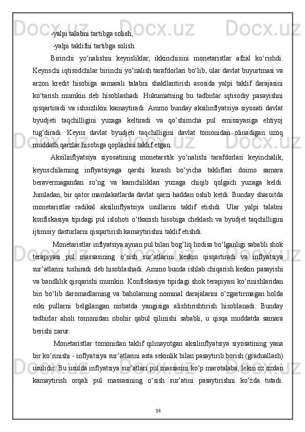 -yalpi talabni tartibga solish;
  -yalpi taklifni tartibga solish. 
Birinchi   yo‘nalishni   keynsliklar,   ikkinchisini   monetaristlar   afzal   ko‘rishdi.
Keynschi iqtisodchilar birinchi yo‘ nalish tarafdorlari bo‘lib, ular davlat buyurtmasi va
arzon   kredit   hisobiga   samarali   talabni   shakllantirish   asosida   yalpi   taklif   darajasini
ko‘tarish   mumkin   deb   hisoblashadi.   Hukumatning   bu   tadbirlar   iqtisodiy   pasayishni
qisqartiradi   va   ishsizlikni   kamaytiradi.   Ammo   bunday   aksilinflyatsiya   siyosati   davlat
byudjeti   taqchilligini   yuzaga   keltiradi   va   qo‘shimcha   pul   emissiyasiga   ehtiyoj
tug‘diradi.   Keyns   davlat   byudjeti   taqchilligini   davlat   tomonidan   olinadigan   uzoq
muddatli qarzlar hisobiga qoplashni taklif etgan.
Aksilinflyatsiya   siyosatining   monetarstik   yo‘nalishi   tarafdorlari   keyinchalik,
keynschilarning   inflyatsiyaga   qarshi   kurash   bo‘yicha   takliflari   doimo   samara
beravermagandan   so‘ng   va   kamchiliklari   yuzaga   chiqib   qolgach   yuzaga   keldi.
Jumladan, bir qator mamlakatlarda davlat qarzi haddan oshib ketdi. Bunday sharoitda
monetaristlar   radikal   aksilinflyatsiya   usullarini   taklif   etishdi.   Ular   yalpi   talabni
konfiskasiya  tipidagi  pul   islohoti  o‘ tkazish  hisobiga  cheklash  va  byudjet   taqchilligini
ijtimoiy dasturlarni qisqartirish kamaytirishni taklif etishdi. 
 Monetaristlar inflyatsiya aynan pul bilan bog‘liq hodisa bo‘lganligi sababli shok
terapiyasi   pul   massasining   o‘sish   sur’atlarini   keskin   qisqartiradi   va   inflyatsiya
sur’atlarini tushiradi deb hisoblashadi.   Ammo bunda ishlab chiqarish keskin pasayishi
va bandlilik qisqarishi mumkin. Konfiskasiya tipidagi shok terapiyasi ko‘rinishlaridan
biri   bo‘lib   daromadlarning   va   baholarning   nominal   darajalarini   o‘zgartirmagan   holda
eski   pullarni   belgilangan   nisbatda   yangisiga   alishtirishtirish   hisoblanadi.   Bunday
tadbirlar   aholi   tomonidan   nbohir   qabul   qilinishi   sababli,   u   qisqa   muddatda   samara
berishi zarur.
  Monetaristlar   tomonidan   taklif   qilinayotgan   aksilinflyatsiya   siyosatining   yana
bir ko‘rinishi - inflyatsiya sur ’ atlarini asta sekinlik bilan pasaytirib borish (graduallash)
usulidir. Bu usulda inflyatsiya sur ’ atlari pul massasini ko‘ p marotalaba, lekin oz ozdan
kamaytirish   orqali   pul   massasining   o‘sish   sur’atini   pasaytirishni   ko‘zda   tutadi.
14 