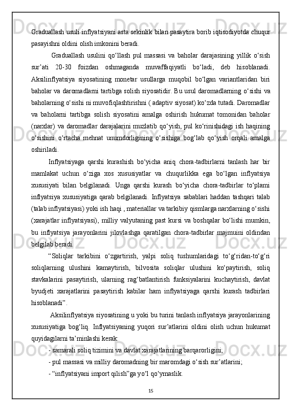 Graduallash usuli inflyatsiyani asta sekinlik bilan pasaytira borib iqtisodiyotda chuqur
pasayishni oldini olish imkonini beradi.
  Graduallash   usulini   qo‘llash   pul   massasi   va   baholar   darajasining   yillik   o‘sish
sur ’ ati   20-30   foizdan   oshmaganda   muvaffaqiyatli   bo‘ladi,   deb   hisoblanadi.
Aksilinflyatsiya   siyosatining   monetar   usullarga   muqobil   bo‘lgan   variantlaridan   biri
baholar va daromadlarni tartibga solish siyosatidir. Bu usul daromadlarning o‘ sishi va
baholarning o‘sishi ni muvofiqlashtirishni ( adaptiv siyosat) ko‘zda tutadi. Daromadlar
va   baholarni   tartibga   solish   siyosatini   amalga   oshirish   hukumat   tomonidan   baholar
(narxlar) va daromadlar darajalarini muzlatib qo‘yish, pul ko‘rinishidagi ish haqining
o‘sishini   o‘rtacha   mehnat   unumdorligining   o‘sishiga   bog‘lab   qo‘yish   orqali   amalga
oshiriladi. 
Inflyatsiyaga   qarshi   kurashish   bo‘yicha   aniq   chora-tadbirlarni   tanlash   har   bir
mamlakat   uchun   o‘ziga   xos   xususiyatlar   va   chuqurlikka   ega   bo‘lgan   inflyatsiya
xususiyati   bilan   belgilanadi.   Unga   qarshi   kurash   bo‘yicha   chora-tadbirlar   to‘plami
inflyatsiya   xususiyatiga   qarab  belgilanadi.   Inflyatsiya   sabablari   haddan   tashqari   talab
(talab inflyatsiyasi) yoki ish haqi , materiallar va tarkibiy qismlarga narxlarning o‘sishi
(xarajatlar  inflyatsiyasi),  milliy valyutaning past  kursi  va boshqalar  bo‘lishi  mumkin,
bu   inflyatsiya   jarayonlarini   jilovlashga   qaratilgan   chora-tadbirlar   majmuini   oldindan
belgilab beradi.
“Soliqlar   tarkibini   o‘zgartirish,   yalpi   soliq   tushumlaridagi   to‘g‘ridan-to‘g‘ri
soliqlarning   ulushini   kamaytirish,   bilvosita   soliqlar   ulushini   ko‘paytirish,   soliq
stavkalarini   pasaytirish,   ularning   rag‘batlantirish   funksiyalarini   kuchaytirish,   davlat
byudjeti   xarajatlarini   pasaytirish   kabilar   ham   inflyatsiyaga   qarshi   kurash   tadbirlari
hisoblanadi”.
 Aksilinflyatsiya siyosatining u yoki bu turini tanlash inflyatsiya jarayonlarining
xususiyatiga   bog‘liq.   Inflyatsiyaning   yuqori   sur’atlarini   oldini   olish   uchun   hukumat
quyidagilarni ta’minlashi kerak: 
- samarali soliq tizimini va davlat xarajatlarining barqarorligini; 
- pul massasi va milliy daromadning bir maromdagi o‘sish sur ’ atlarini;
           - “inflyatsiyani import qilish”ga y o‘ l q o‘ ymaslik. 
15 